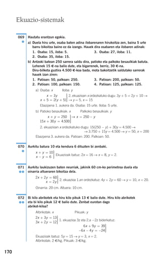170
Hautatu erantzun egokia.
a) Duela hiru urte, osaba baten adina ilobarenaren hirukoitza zen, baina 5 urte
barru bikoitza baino ez da izango. Hauek dira osabaren eta ilobaren adinak:
1. Osaba: 15, iloba: 5. 3. Osaba: 27, iloba: 11.
2. Osaba: 35, iloba: 15.
b) Antzoki batean 250 sarrera saldu dira, patioko eta palkoko besaulkiak batuta.
Lehenek 15 €-na balio dute, eta bigarrenek, berriz, 30 €-na.
Diru-bilketa guztira 4.500 €-koa bada, mota bakoitzetik saldutako sarrerak
hauek izan ziren:
1. Patioan: 50, palkoan: 250. 3. Patioan: 200, palkoan: 50.
2. Patioan: 100, palkoan: 150. 4. Patioan: 125, palkoan: 125.
a) Osaba: x Iloba: y
2. ekuazioan x ordezkatuko dugu: 3y + 5 = 2y + 10 →
→ y = 5, x = 15
Ebazpena 1. aukera da. Osaba: 15 urte. Iloba: 5 urte.
b) Patioko besaulkiak: x Palkoko besaulkiak: y
2. ekuazioan x ordezkatuko dugu: 15(250 − y) + 30y = 4.500 →
→ 3.750 + 15y = 4.500 → y = 50, x = 200
Ebazpena 3. aukera da. Patioan: 200. Palkoan: 50.
Aurkitu batura 10 eta kendura 6 dituzten bi zenbaki.
Ekuazioak batuz: 2x = 16 → x = 8, y = 2.
Aurkitu laukizuzen baten neurriak, jakinik 60 cm-ko perimetroa duela eta
oinarria altueraren bikoitza dela.
2. ekuazioa 1.an ordezkatuz: 4y + 2y = 60 → y = 10, x = 20.
Oinarria: 20 cm. Altuera: 10 cm.
Bi kilo abrikotek eta hiru kilo pikuk 13 € balio dute. Hiru kilo abrikotek
eta bi kilo pikuk 12 € balio dute. Zenbat eurotan dago
abrikot-kiloa?
Albrikotak: x Pikuak: y
1. ekuazioa 3z eta 2.a −2z biderkatuz:
Ekuazioak batuz: 5y = 15 → y = 3, x = 2.
Albrikotak: 2 €/kg. Pikuak: 3 €/kg.
6 9 39
6 4 24
x y
x y
+ =
− − = −
⎫
⎬
⎪⎪
⎭⎪⎪
2 3 13
3 2 12
x y
x y
+ =
+ =
⎫
⎬
⎪⎪
⎭⎪⎪
072
●●
2 2 60
2
x y
x y
+ =
=
⎫
⎬
⎪⎪
⎭⎪⎪
071
●●
x y
x y
+ =
− =
⎫
⎬
⎪⎪
⎭⎪⎪
10
6
070
●
x y
x y
x y+ =
+ =
⎫
⎬
⎪⎪
⎭⎪⎪
= −250
15 30 4 500
250
.
→
x y
x y
=
+ = +
⎫
⎬
⎪⎪
⎭⎪⎪
3
5 2 5( )
069
●
Ekuazio-sistemak
908272 _ 0138-0177.qxd 20/9/07 16:00 Página 170
 