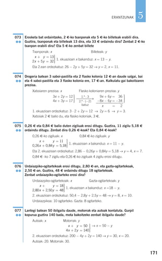 171
5
Erosketa bat ordaintzeko, 2 €-ko txanponak eta 5 €-ko billeteak erabili dira.
Guztira, txanponak eta billeteak 13 dira, eta 33 € ordaindu dira? Zenbat 2 €-ko
txanpon erabili dira? Eta 5 €-ko zenbat billete
Txanponak: x Billeteak: y
1. ekuazioan x bakanduz: x = 13 − y.
Eta 2.ean ordezkatuz: 26 − 2y + 5y = 32 → y = 2, x = 11.
Drogeria batean 3 xaboi-pastilla eta 2 flasko kolonia 12 €-an daude salgai, bai
eta 4 xaboi-pastilla eta 3 flasko kolonia ere, 17 €-an. Kalkulatu gai bakoitzaren
prezioa.
Xaboiaren prezioa: x Flasko koloniaren prezioa: y
1. ekuazioan ordezkatuz: 3 ⋅ 2 + 2y = 12 → 2y = 6 → y = 3.
Xaboiak 2 € balio du, eta flasko koloniak, 3 €.
0,26 € eta 0,84 € balio duten zigiluak erosi ditugu. Guztira, 11 zigilu 5,18 €
ordaindu ditugu. Zenbat dira 0,26 €-koak? Eta 0,84 €-koak?
0,26 €-ko zigiluak: x 0,84 €-ko zigiluak: y
1. ekuazioan x bakanduz: x = 11 − y.
Eta 2. ekuazioan ordezkatuz: 2,86 − 0,26y + 0,84y = 5,18 → y = 4, x = 7.
0,84 € -ko 7 zigilu eta 0,26 €-ko zigiluak 4 zigilu erosi ditugu.
Urdaiazpiko-ogitartekoak erosi ditugu, 2,80 €-an, eta gazta-ogitartekoak,
2,50 €-an. Guztira, 48 € ordaindu ditugu 18 ogitartekoak.
Zenbat urdaiazpiko-ogitarteko erosi dira?
Urdaiazpiko-ogitartekoak: x Gazta-ogitartekoak: y
1. ekuazioan x bakanduz: x =18 − y.
2. ekuazioan ordezkatuz: 50,4 − 2,8y + 2,5y = 48 → y = 8, x = 10.
Urdaiazpikoa: 10 ogitarteko. Gazta: 8 ogitarteko.
Lantegi batean 50 ibilgailu daude, motorrak eta autoak kontatuta. Gurpil
kopurua guztira 140 bada, mota bakoitzeko zenbat ibilgailu daude?
Autoak: x Motorrak: y
→ x = 50 − y
2. ekuazioan ordezkatuz: 200 − 4y + 2y = 140 → y = 30, x = 20.
Autoak: 20. Motorrak: 30.
x y
x y
+ =
+ =
⎫
⎬
⎪⎪
⎭⎪⎪
2 50
4 2 140
077
●●
x y
x y
+ =
+ =
⎫
⎬
⎪⎪
⎭⎪⎪
2 50 18
2 80 2 50 48
,
, ,
076
●●
x y
x y
+ =
+ =
⎫
⎬
⎪⎪
⎭⎪⎪
0 84 11
0 26 0 84 5 18
,
, , ,
075
●●
⎫
⎬
⎪⎪
⎭⎪⎪
9x + 6y = −36
−8x − 6y = −34
x =− 32
1.ª ⋅ 3
⎯⎯⎯⎯→
2.ª ⋅ (−2)
batuz
⎫
⎬
⎪⎪
⎭⎪⎪
3x + 2y = 12
4x + 3y = 17
074
●●
x y
x y
+ =
+ =
⎫
⎬
⎪⎪
⎭⎪⎪
5 13
2 5 32
073
●●
ERANTZUNAK
908272 _ 0138-0177.qxd 20/9/07 16:00 Página 171
 