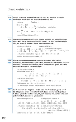 172
Lur-sail laukizuzen baten perimetroa 350 m da, eta luzeraren hirukoitza
zabaleraren laukoitza da. Zer neurritakoa da lur-sail hori?
Luzera: x Zabalera: y
. 1. ekuazioan y ordezkatuz:
Luzera: 100 m. Zabalera: 75 m.
Josebak Inexari esan dio: «10 disko emango banizkizu, nik hainbeste izango
zenituzke». Inexak erantzun dio: «Zuzen zabiltza. 10 disko baino ez zaizkizu
falta, nik halako bi izateko». Zenbat disko ditu bakoitzak?
Josebaren diskoak: x Inexaren diskoak: y
→
1. ekuazioan ordezkatuko dugu: x − 10 = 30 + 10 → x = 50.
Josebak 50 disko ditu, eta Inexak, 30.
Autoak alokatzeko enpresa batek bi modelo eskaintzen ditu, bata lau
eserlekukoa, bestea bostekoa. Egun batean, enpresak 10 auto alokatu ditu; auto
horietan 42 pertsonak bidaiatu dute, eta bi eserleku hutsik geratu dira. Mota
bakoitzeko zenbat auto alokatu zituzten?
Lau eserlekuko autoak: x
Bost eserlekuko autoak: y
→
2. ekuazioan ordezkatuz:
4x + 5(10 − x) = 44 → 4x + 50 − 5x = 44 → −x = −6 → x = 6
Eta bakanduz: y = 10 − x = 10 − 6 = 4.
Lau eserlekuko 6 auto eta bost eserlekuko 4 auto alokatu zituzten.
Jonek alkandora bat eta praka pare bat erosi ditu. Biak batera, jantzi horiek
60 €-ko prezioa zuten, baina alkandoran % 10eko beherapena eta praketan
% 20koa egin diote. Guztira, beraz, 50,15 € ordaindu ditu. Zenbat balio zuen
jantzi bakoitzak, beherapena egin aurretik?
Alkandoraren prezioa: a Praka parearen prezioa: p
1. ekuazioan ordezkatuz: p = 60 − a, eta 2. ekuazioan ordezkatuz:
0,9a + 0,8(60 − a) = 50,15 → 0,9a + 48 − 0,8a = 50,15 →
→ 0,1a = 2,15 → c = 21,50 €
Eta bakanduz: p = 60 − a = 60 − 21,50 = 38,50 €.
⎫
⎬
⎪⎪
⎭⎪⎪
0,9a + 0,9p = 60
0,9a + 0,8p = 50,15
⎫
⎬
⎪⎪
⎭⎪⎪
a + p = 60,15
a(% 100 − % 10) + p(% 100 − % 20) = 50,15
081
●●●
→ y = 10 − x⎫
⎬
⎪⎪
⎭⎪⎪
4x + 5y = 10
4x + 5y = 44
⎫
⎬
⎪⎪
⎭⎪⎪
x + y = 10
4x + 5y − 2 = 42
080
●●●
Ekuazioen kenketa eginez:
−y − (−2y) = 20 − (−10) → y = 30
⎫
⎬
⎪⎪
⎭⎪⎪
x − 2y = 20
x − 2y = −10
⎫
⎬
⎪⎪
⎭⎪⎪
x − 10 = y + 10
x + 10 = 2y
079
●●
2
3
2
350 7 700 100 75x
x
x x y+ = = = =→ → ,
2 2 350
3 4
3
4
x y
x y y
x
+ =
=
⎫
⎬
⎪⎪
⎭⎪⎪ =→
078
●●
Ekuazio-sistemak
908272 _ 0138-0177.qxd 20/9/07 16:00 Página 172
 