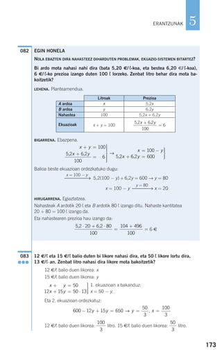 173
5
12 €/¬ eta 15 €/¬ balio duten bi likore nahasi dira, eta 50 ¬ likore lortu dira,
13 €/¬-an. Zenbat litro nahasi dira likore mota bakoitzetik?
12 €/¬ balio duen likorea: x
15 €/¬ balio duen likorea: y
1. ekuazioan x bakanduz:
x = 50 − y.
Eta 2. ekuazioan ordezkatuz:
12 €/¬ balio duen likorea: litro. 15 €/¬ balio duen likorea: litro.
50
3
100
3
600 12 15 650
50
3
100
3
− + = = =y y y x→ ,
x y
x y
+ =
+ = ⋅
⎫
⎬
⎪⎪
⎭⎪⎪
15 50
12 15 50 13
083
●●●
082
ERANTZUNAK
EGIN HONELA
NOLA EBAZTEN DIRA NAHASTEEZ DIHARDUTEN PROBLEMAK, EKUAZIO-SISTEMEN BITARTEZ?
Bi ardo mota nahasi nahi dira (bata 5,20 €/ ¬-koa, eta bestea 6,20 €/ ¬-koa),
6 €/ ¬-ko prezioa izango duten 100 ¬ lorzeko. Zenbat litro behar dira mota ba-
koitzetik?
LEHENA. Planteamendua.
BIGARRENA. Ebazpena.
Balioa beste ekuazioan ordezkatuko dugu:
5,2(100 − y) + 6,2y = 600 → y = 80
x = 100 − y x = 20
HIRUGARRENA. Egiaztatzea.
Nahasteak A ardotik 20 ¬ eta B ardotik 80 ¬ izango ditu. Nahaste kantitatea
20 + 80 = 100 ¬ izango da.
Eta nahastearen prezioa hau izango da:
6 €
5 2 20 6 2 80
100
104 496
100
, ,⋅ + ⋅
=
+
=
y = 80
⎯⎯⎯→
x = 100 − y
⎯⎯⎯⎯→
x y
x y
x y
x
+ =
+
=
⎫
⎬
⎪⎪⎪
⎭
⎪⎪⎪
= −
+
100
5 2 6 2
100
6
100
5 2
, ,
,
→
66 2 600, y =
⎫
⎬
⎪⎪
⎭⎪⎪
Litroak Prezioa
x 5,2x
y 6,2y
100 5,2x + 6,2y
x + y = 100
5 2 6 2
100
6
, ,x y+
=
A ardoa
B ardoa
Nahastea
Ekuazioak
908272 _ 0138-0177.qxd 20/9/07 16:00 Página 173
 