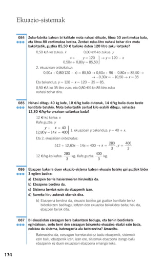 174
Zuku-fabrika batean bi kalitate mota nahasi dituzte, litroa 50 zentimokoa bata,
eta litroa 80 zentimokoa bestea. Zenbat zuku-litro nahasi behar dira mota
bakoitzetik, guztira 85,50 € balioko duten 120 litro zuku lortzeko?
0,50 €/¬-ko zukua: x 0,80 €/¬-ko zukua: y
2. ekuazioan ordezkatuz:
0,50x + 0,80(120 − x) = 85,50 → 0,50x + 96 − 0,80x = 85,50 →
→ −0,30x = −10,50 → x = 35
Eta bakanduz: y = 120 − x = 120 − 35 = 85.
0,50 €/¬-ko 35 litro zuku eta 0,80 €/¬-ko 85 litro zuku
nahasi behar dira.
Nahasi ditugu 40 kg kafe, 10 €/kg balio dutenak, 14 €/kg balio duen beste
kantitate batekin. Mota bakoitzetik zenbat kilo erabili ditugu, nahastea
12,80 €/kg-ko prezioan saltzekoa bada?
12 €-ko kafea: x
Kafe guztia: y
1. ekuazioan y bakanduz: y = 40 + x.
Eta 2. ekuazioan ordezkatuz:
512 + 12,80x − 14x = 400 →
12 €/kg-ko kafea: kg. Kafe guztia: kg.
Ebazpen bakarra duen ekuazio-sistema batean ekuazio bateko gai guztiak bider
3 egiten badira:
a) Ebazpen berria hasierakoaren hirukoitza da.
b) Ebazpena berdina da.
c) Sistema berriak ezin du ebazpenik izan.
d) Aurreko hiru aukerak okerrak dira.
b) Ebazpena berdina da, ekuazio bateko gai guztiak kantitate beraz
biderkatzen baditugu, lortzen den ekuazioa baliokidea baita; hau da,
ebazpen berak ditu.
Bi ekuaziotan ezezagun bera bakantzen badugu, eta behin berdinketa
egindakoan, sortu berri den ezezagun bakarreko ekuazioa ebatzi ezin bada,
nolakoa da sistema, bateragarria ala bateraezina? Arrazoitu.
Bateraezina da, ezezagun horretarako ez badu ebazpenik, sistemak
ezin baitu ebazpenik izan; izan ere, sistemak ebazpena izango balu
ebazpenik ez duen ekuazioari ebazpena emango lioke.
087
●●●
086
●●●
400
3
280
3
x y= =
280
3
400
3
,
y x
y x
− =
− =
⎫
⎬
⎪⎪
⎭⎪⎪
14 40
12 80 14 400,
085
●●●
→ y = 120 − x⎫
⎬
⎪⎪
⎭⎪⎪
0,50x + 0,50y = 120
0,50x + 0,80y = 85,50
084
●●●
Ekuazio-sistemak
908272 _ 0138-0177.qxd 20/9/07 16:00 Página 174
 