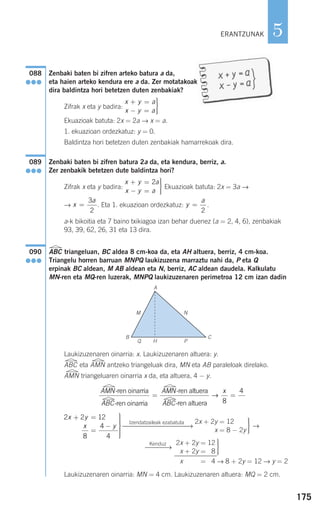 175
5
Zenbaki baten bi zifren arteko batura a da,
eta haien arteko kendura ere a da. Zer motatakoak
dira baldintza hori betetzen duten zenbakiak?
Zifrak x eta y badira:
Ekuazioak batuta: 2x = 2a → x = a.
1. ekuazioan ordezkatuz: y = 0.
Baldintza hori betetzen duten zenbakiak hamarrekoak dira.
Zenbaki baten bi zifren batura 2a da, eta kendura, berriz, a.
Zer zenbakik betetzen dute baldintza hori?
Zifrak x eta y badira: Ekuazioak batuta: 2x = 3a →
→ . Eta 1. ekuazioan ordezkatuz: .
a-k bikoitia eta 7 baino txikiagoa izan behar duenez (a = 2, 4, 6), zenbakiak
93, 39, 62, 26, 31 eta 13 dira.
ABC triangeluan, BC aldea 8 cm-koa da, eta AH altuera, berriz, 4 cm-koa.
Triangelu horren barruan MNPQ laukizuzena marraztu nahi da, P eta Q
erpinak BC aldean, M AB aldean eta N, berriz, AC aldean daudela. Kalkulatu
MN-ren eta MQ-ren luzerak, MNPQ laukizuzenaren perimetroa 12 cm izan dadin
Laukizuzenaren oinarria: x. Laukizuzenaren altuera: y.
ABC eta AMN antzeko triangeluak dira, MN eta AB paraleloak direlako.
AMN triangeluaren oinarria x da, eta altuera, 4 − y.
→
Laukizuzenaren oinarria: MN = 4 cm. Laukizuzenaren altuera: MQ = 2 cm.
→ 8 + 2y = 12 → y = 2
⎫
⎬
⎪⎪
⎭⎪⎪
2x + 2y = 12
8x + 2y = 38
2x + 2y = 14
Kenduz
⎯⎯⎯→
⎫
⎬
⎪⎪
⎭⎪⎪
2x + 2y = 12
x = 8 − 2y
Izendatzaileak ezabatuta
⎯⎯⎯⎯⎯⎯⎯⎯⎯⎯→
2 2 12
8
4
4
x y
x y
+ =
=
−
⎫
⎬
⎪⎪⎪
⎭
⎪⎪⎪
A
B C
M N
Q H P
090
●●●
y
a
=
2
x
a
=
3
2
x y a
x y a
+ =
− =
⎫
⎬
⎪⎪
⎭⎪⎪
2
089
●●●
x y a
x y a
+ =
− =
⎫
⎬
⎪⎪
⎭⎪⎪
088
●●●
AMN
ABC
AMN-ren oinarria
-ren oinarria
-ren al
=
ttuera
-ren altueraABC
x
→
8
4
=
ERANTZUNAK
908272 _ 0138-0177.qxd 20/9/07 16:00 Página 175
 