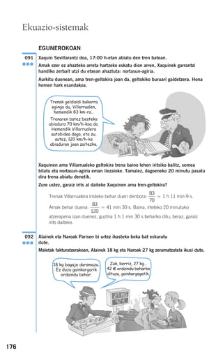 176
EGUNEROKOAN
Xaquin Sevillarantz doa, 17:00 h-etan abiatu den tren batean.
Amak ezer ez ahazteko arreta hartzeko eskatu dion arren, Xaquinek garrantzi
handiko zerbait utzi du etxean ahaztuta: nortasun-agiria.
Aurkitu duenean, ama tren-geltokira joan da, geltokiko buruari galdetzera. Hona
hemen hark esandakoa.
Xaquinen ama Villarrualeko geltokira trena baino lehen iritsiko balitz, semea
bilatu eta nortasun-agiria eman liezaioke. Tamalez, dagoeneko 20 minutu pasatu
dira trena abiatu denetik.
Zure ustez, garaiz irits al daiteke Xaquinen ama tren-geltokira?
Trenak Villarrualera iristeko behar duen denbora: 1 h 11 min 9 s.
Amak behar duena: 41 min 30 s. Baina, irteteko 20 minutuko
atzerapena izan duenez, guztira 1 h 1 min 30 s beharko ditu; beraz, garaiz
irits daiteke.
Alainek eta Naroak Parisen bi urtez ikasteko beka bat eskuratu
dute.
Maletak fakturatzerakoan, Alainek 18 kg eta Naroak 27 kg zeramatzatela ikusi dute.
092
●●●
83
120
=
83
70
=
091
●●●
18 kg bagaje daramazu.
Ez duzu gainkargarik
ordaindu behar.
Zuk, berriz, 27 kg…
42 € ordaindu beharko
dituzu, gainkargagatik.
Ekuazio-sistemak
Trenak geldialdi bakarra
egingo du, Villarrualen,
hemendik 83 km-ra…
Trenaren batez besteko
abiadura 70 km/h-koa da.
Hemendik Villarrualera
autobidea dago, eta zu,
autoz, 120 km/h-ko
abiaduran joan zaitezke.
908272 _ 0138-0177.qxd 20/9/07 16:00 Página 176
 