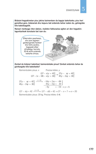 177
5
Bidaiari-hegazkinetan pisu jakina baimentzen da bagaje bakoitzeko; pisu hori
gaindituz gero, bidaiariak diru kopuru bat ordaindu behar izaten du, gehiegizko
kilo bakoitzagatik.
Naroari merkeago irten dakion, maleten fakturazioa egiten ari den hegazkin-
laguntzaileak burutazio bat izan du:
Zenbat da bidaiari bakoitzari baimendutako pisua? Zenbat ordaindu behar da
gainkargako kilo bakoitzeko?
Baimendutako pisua: x Prezioa kiloko: y
→ y = 6
(27 − x)y = 42 (27 − x)6 = 42 → 27 − x = 7 → x = 20
Baimendutako pisua: 20 kg. Prezioa kiloko: 6 €.
y = 6
⎯⎯⎯→
⎫
⎬
⎪⎪
⎭⎪⎪
−54y + 2xy = −84
45y − 2xy = −30
2−9y + 2xy = −54
⋅ (−2)
⎯⎯⎯→27 42
45 2 30
2y xy
y xy
− =
− =
⎫
⎬
⎪⎪
⎭⎪⎪
( )
[ ( ) ]
27 42
27 18 30
27 2− =
− − − =
⎫
⎬
⎪⎪
⎭⎪⎪
− =x y
x x y
y xy
→
442
45 2 30y xy− =
⎫
⎬
⎪⎪
⎭⎪⎪
Elkarrekin zoaztenez,
eta zure lagunari
gainkargarako hainbat
kilo falta zaizkio,
bagajeak elkar
ditzakegu; horrela,
30 € soilik ordaindu
beharko dituzu.
ERANTZUNAK
908272 _ 0138-0177.qxd 20/9/07 16:00 Página 177
 