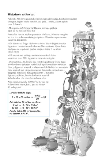 Historiaren zatitxo bat
Azkenik, Alik lortu zuen Schoene hoteletik ateraraztea, han baitzeramatzan
lau egun, begiak liburu hartatik jaso gabe. Tarteka, aldarri egiten
zuen Schoenek:
–Miresgarria da! Zoragarria! Hainbat mendez galduta
egon da eta neuk aurkitu dut!
Arratsalde hartan, azokan paseatzen zebiltzala, Schoene etengabe
ari zen bere azken erosketa goraipatzen. Historiaren puzzlearen
txatal bat zela zioen.
–Ali, liburua da froga. –Schoenek zirrara bizian begiratzen zion
lagunari–. Heron Alexandriakoaren Matematikako liburu baten
itzulpena da, aspaldian galdua, eta jatorrizkoa I. mendean
idatzi zuten.
–Nik errealitatea nahiago teoria matematikoak baino
–erantzun zuen Alik, lagunaren zirrarari eutsi gabe.
–Oker zabiltza, Ali, liburu hau erabilera praktikoz beteta dago:
erro koadro ez-zehatzen hurbilketak egiteko moduak irakasten
ditu, poligonoen azalerak eta bolumenak kalkulatzeko metodoak,
baita azalerak zati proportzionaletan banatzeko moduak ere...
Ezagutza horiek oso baliagarriak ziren I. mendeko
Egipton; adibidez, landutako lurren neurriak
kalkulatzeko, edo oinordetzak banatzeko.
Nola banatuko zenuke 1.000 m2
-ko lur-sail bat
bi familiaren artean, bati 7 zati eta besteari
13 badagozkio?
Lur-saila zatituko dugu:
7 + 13 = 20 zatitan → = 50
Zati bakoitza 50 m2
-koa da. Beraz:
07 zati → 07 ⋅ 50 = 350 m2
13 zati → 13 ⋅ 50 = 650 m2
Familia batek 350 m2
jasoko ditu,
eta besteak, 650 m2
.
1 000
20
.
908272 _ 0178-0207.qxd 20/9/07 16:03 Página 179
 