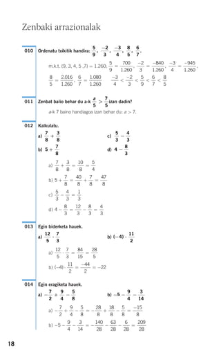 18
Ordenatu txikitik handira: .
m.k.t. (9, 3, 4, 5 ,7) = 1.260;
Zenbat balio behar du a-k izan dadin?
a-k 7 baino handiagoa izan behar du: a > 7.
Kalkulatu.
a) c)
b) d)
a)
b)
c)
d)
Egin biderketa hauek.
a) b)
a)
b)
Egin eragiketa hauek.
a) b)
a)
b) − − − = − − − =5
9
4
3
14
140
28
63
28
6
28
209
28
− + − = − + − =
−7
2
9
4
5
8
28
8
18
8
5
8
15
8
− − −5
9
4
3
14
− + −
7
2
9
4
5
8
014
( )− ⋅ =
−
= −4
11
2
44
2
22
12
5
7
3
84
15
28
5
⋅ = =
( )− ⋅4
11
2
12
5
7
3
⋅
013
4
8
3
12
3
8
3
4
3
− = − =
5
3
4
3
1
3
− =
5
7
8
40
8
7
8
47
8
+ = + =
7
8
3
8
10
8
5
4
+ = =
4
8
3
−5
7
8
+
5
3
4
3
−
7
8
3
8
+
012
a
5
7
5
>011
−
<
−
< < <
3
4
2
3
5
9
6
7
8
5
8
5
2 016
1 260
6
7
1 080
1 260
= =
.
.
,
.
.
5
9
700
1 260
2
3
840
1 260
3
4
945
1 260
=
−
=
− −
=
−
.
,
.
,
.
,
5
9
2
3
3
4
8
5
6
7
, , , ,
− −
010
Zenbaki arrazionalak
908272_0014-0043.qxd 20/9/07 15:55 Página 18
 