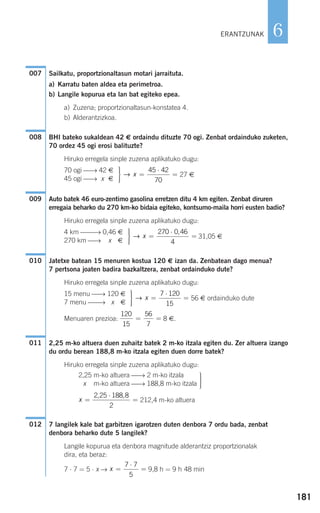 181
6
Sailkatu, proportzionaltasun motari jarraituta.
a) Karratu baten aldea eta perimetroa.
b) Langile kopurua eta lan bat egiteko epea.
a) Zuzena; proportzionaltasun-konstatea 4.
b) Alderantzizkoa.
BHI bateko sukaldean 42 € ordaindu dituzte 70 ogi. Zenbat ordainduko zuketen,
70 ordez 45 ogi erosi balituzte?
Hiruko erregela sinple zuzena aplikatuko dugu:
27 €
Auto batek 46 euro-zentimo gasolina erretzen ditu 4 km egiten. Zenbat diruren
erregaia beharko du 270 km-ko bidaia egiteko, kontsumo-maila horri eusten badio?
Hiruko erregela sinple zuzena aplikatuko dugu:
31,05 €
Jatetxe batean 15 menuren kostua 120 € izan da. Zenbatean dago menua?
7 pertsona joaten badira bazkaltzera, zenbat ordainduko dute?
Hiruko erregela sinple zuzena aplikatuko dugu:
56 € ordainduko dute
Menuaren prezioa: 8 €.
2,25 m-ko altuera duen zuhaitz batek 2 m-ko itzala egiten du. Zer altuera izango
du ordu berean 188,8 m-ko itzala egiten duen dorre batek?
Hiruko erregela sinple zuzena aplikatuko dugu:
212,4 m-ko altuera
7 langilek kale bat garbitzen igarotzen duten denbora 7 ordu bada, zenbat
denbora beharko dute 5 langilek?
Langile kopurua eta denbora magnitude alderantziz proportzionalak
dira, eta beraz:
7 ⋅ 7 = 5 ⋅ x → 9,8 h = 9 h 48 minx =
⋅
=
7 7
5
012
x =
⋅
=
2 25 188 8
2
, ,
⎫
⎬
⎪⎪
⎭⎪⎪
2,25 m-ko altuera ⎯→ 2 m-ko itzala
x m-ko altuera ⎯→ 188,8 m-ko itzala
011
120
15
56
7
= =
⎫
⎬
⎪⎪
⎭⎪⎪
=
⋅
=→ x
7 120
15
15 menu ⎯→ 120 €
7 menu ⎯⎯→ 1x €
010
⎫
⎬
⎪⎪
⎭⎪⎪
=
⋅
=→ x
270 0 46
4
,4 km ⎯⎯→ 0,46 €
270 km ⎯→ x €
009
⎫
⎬
⎪⎪
⎭⎪⎪
=
⋅
=→ x
45 42
70
70 ogi ⎯→ 42 €
45 ogi ⎯→ x €
008
007
ERANTZUNAK
908272 _ 0178-0207.qxd 20/9/07 16:03 Página 181
 