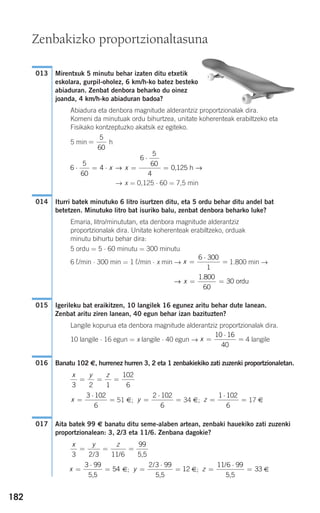182
Mirentxuk 5 minutu behar izaten ditu etxetik
eskolara, gurpil-oholez, 6 km/h-ko batez besteko
abiaduran. Zenbat denbora beharko du oinez
joanda, 4 km/h-ko abiaduran badoa?
Abiadura eta denbora magnitude alderantziz proportzionalak dira.
Komeni da minutuak ordu bihurtzea, unitate koherenteak erabiltzeko eta
Fisikako kontzeptuzko akatsik ez egiteko.
5 min h
→ x = 0,125 ⋅ 60 = 7,5 min
Iturri batek minutuko 6 litro isurtzen ditu, eta 5 ordu behar ditu andel bat
betetzen. Minutuko litro bat isuriko balu, zenbat denbora beharko luke?
Emaria, litro/minututan, eta denbora magnitude alderantziz
proportzionalak dira. Unitate koherenteak erabiltzeko, orduak
minutu bihurtu behar dira:
5 ordu = 5 ⋅ 60 minutu = 300 minutu
6 ¬/min ⋅ 300 min = 1 ¬/min ⋅ x min → 1.800 min →
Igerileku bat eraikitzen, 10 langilek 16 egunez aritu behar dute lanean.
Zenbat aritu ziren lanean, 40 egun behar izan bazituzten?
Langile kopurua eta denbora magnitude alderantziz proportzionalak dira.
10 langile ⋅ 16 egun = x langile ⋅ 40 egun → 4 langile
Banatu 102 €, hurrenez hurren 3, 2 eta 1 zenbakiekiko zati zuzenki proportzionaletan.
51 €; 34 €; 17 €
Aita batek 99 € banatu ditu seme-alaben artean, zenbaki hauekiko zati zuzenki
proportzionalean: 3, 2/3 eta 11/6. Zenbana dagokie?
€; €; €z =
⋅
=
11 6 99
33
/
5,5
y =
⋅
=
2 3 99
12
/
5,5
x
3 99
54=
⋅
=
5,5
x y z
3 2 3 11 6
99
= = =
/ / 5,5
017
z =
⋅
=
1 102
6
y =
⋅
=
2 102
6
x
3 102
6
=
⋅
=
x y z
3 2 1
102
6
= = =
016
x =
⋅
=
10 16
40
015
→ x = =
1 800
60
30
.
ordu
x =
⋅
=
6 300
1
014
6
5
60
4
6
5
60
4
0 125⋅ = ⋅ =
⋅
=x x→ →, h
=
5
60
013
Zenbakizko proportzionaltasuna
908272 _ 0178-0207.qxd 20/9/07 16:03 Página 182
 