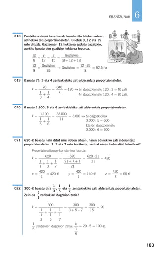 183
6
Pantxika andreak bere lurrak banatu ditu biloben artean,
adinekiko zati proportzionaletan. Bilobek 8, 12 eta 15
urte dituzte. Gazteenari 12 hektarea egokitu bazaizkio,
aurkitu banatu den guztizko hektarea kopurua.
Banatu 70, 3 eta 4 zenbakiekiko zati alderantziz proportzionaletan.
3ri dagozkionak: 120 : 3 = 40 zati
4ri dagozkionak: 120 : 4 = 30 zati.
Banatu 1.100, 5 eta 6 zenbakiekiko zati alderantziz proportzionaletan.
5i dagozkionak:
3.000 : 5 = 600
Eta 6ri dagozkionak:
3.000 : 6 = 500
620 € banatu nahi ditut nire iloben artean, haien adinekiko zati alderantziz
proportzionaletan. 1, 3 eta 7 urte badituzte, zenbat eman behar diot bakoitzari?
Proportzionaltasun-konstantea hau da:
420 € 140 € 60 €
300 € banatu dira , eta zenbakiekiko zati alderantziz proportzionaletan.
Zein da zenbakiari dagokion zatia?
zenbakiari dagokion zatia: €.
k
1
5
20 5 100= ⋅ =
1
5
k =
+ +
=
+ +
= =
300
1
1
3
1
1
5
1
1
7
300
3 5 7
300
15
20
1
5
1
7
1
5
1
3
022
z = =
420
7
y = =
420
3
x = =
420
1
k =
+ +
=
+ +
=
⋅
=
620
1
1
1
3
1
7
620
21 7 3
21
620 21
31
420
021
k =
+
= =
1 100
1
5
1
6
33 000
11
3 000
. .
. →
020
k =
+
= =
70
1
3
1
4
840
7
120 →
019
12
8 35
12 35
8
52 5= =
⋅
=
Guztizkoa
Guztizkoa ha→ ,
12
8 12 15 8 12 15
= = =
+ +
y z Guztizkoa
( )
018
ERANTZUNAK
908272 _ 0178-0207.qxd 20/9/07 16:03 Página 183
 