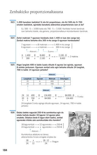184
1.200 banatzen badizkiet 5i eta 6ri proportzioan, eta 6ri 500 eta 5i 700
ematen badizkiot, egindako banaketa alderantziz proportzionala izan al da?
Ez, 500 ⋅ 6 = 3.000 baita eta 700 ⋅ 5 = 3.500. Kantitate horiek berdinak
izan beharko lukete, eta gainera, proportzionaltasun-konstantearen berdinak.
Zortzi makinak 7 egunean hondeatu dute 1.400 m luze den zanga bat.
Zenbat makina beharko dira 300 m-ko zanga 6 egunean hondeatzeko?
Alderant. Zuzena
Hogei langilek 400 m kable luzatu dituzte 6 egunez lan eginda, egunean
8 orduko jardunean. Egunean zenbat ordu egin beharko dituzte 24 langilek,
700 m kable 14 egunean jartzeko?
ordu
24 langileek 5 ordu egingo dituzte egunean, 14 egunez, 700 m kable
jartzeko
Ostatu bateko nagusiak 250 €-ko aurrekontua egin du
ostatu hartuta dauden 18 lagunei 12 egunez jaten
emateko. Ostatura beste 6 lagun etorri badira, zenbat
egunerako iritsiko zaio aurreikusitako diru horrekin?
Alderant.
Aurrekontua aldatuko ez denez,
alderantzizko hiruko erregela sinplea da:
18
24 12
18 12
24
9= =
⋅
=
x
x→ egun
⎫
⎬
⎪⎪
⎭⎪⎪
18 lagunentzat ⎯→ 12 egunerako ⎯→ 250 €
24 lagunentzat ⎯→ x egunerako ⎯→ 250 €
026
I I D
24
20
14
6
400
700
8 134 400
84 000
8 84 00
⋅ ⋅ = = =
x x
x→ →
.
.
. 00 8
134 400
5
⋅
=
.
025
6
7
1 400
300
8 8 400
2 100
8 2 100 8
8 400
⋅ = = =
⋅. .
.
.
.x x
x→ → == 2 makina
⎫
⎬
⎪⎪
⎭⎪⎪
7 egunean ⎯⎯→ 8 makinak ⎯⎯→ 1.400 m-ko zanga
6 egunean ⎯⎯→ x makinak ⎯⎯→ 1.300 m-ko zanga
024
023
Zenbakizko proportzionaltasuna
F
F
F
F
F
F
FF
F
F
F
F
Langileak Egunak Metroak Ordu/egun
20 6 400 8
24 14 700 x
Alderant.
Zuzena
Alderant.
908272 _ 0178-0207.qxd 20/9/07 16:03 Página 184
 