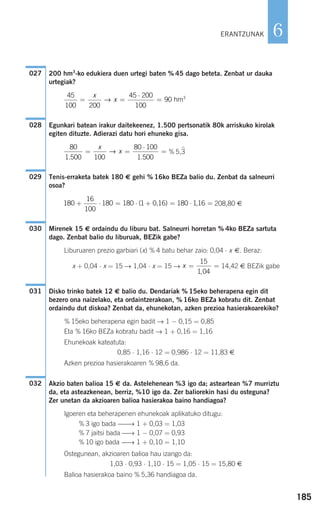 200 hm3
-ko edukiera duen urtegi baten % 45 dago beteta. Zenbat ur dauka
urtegiak?
Egunkari batean irakur daitekeenez, 1.500 pertsonatik 80k arriskuko kirolak
egiten dituzte. Adierazi datu hori ehuneko gisa.
% 5,3
Tenis-erraketa batek 180 € gehi % 16ko BEZa balio du. Zenbat da salneurri
osoa?
208,80 €
Mirenek 15 € ordaindu du liburu bat. Salneurri horretan % 4ko BEZa sartuta
dago. Zenbat balio du liburuak, BEZik gabe?
Liburuaren prezio garbiari (x) % 4 batu behar zaio: 0,04 ⋅ x €. Beraz:
x + 0,04 ⋅ x = 15 → 1,04 ⋅ x = 15 → 14,42 € BEZik gabe
Disko trinko batek 12 € balio du. Dendariak % 15eko beherapena egin dit
bezero ona naizelako, eta ordaintzerakoan, % 16ko BEZa kobratu dit. Zenbat
ordaindu dut diskoa? Zenbat da, ehunekotan, azken prezioa hasierakoarekiko?
% 15eko beherapena egin badit → 1 − 0,15 = 0,85
Eta % 16ko BEZa kobratu badit → 1 + 0,16 = 1,16
Ehunekoak kateatuta:
0,85 ⋅ 1,16 ⋅ 12 = 0,986 ⋅ 12 = 11,83 €
Azken prezioa hasierakoaren % 98,6 da.
Akzio baten balioa 15 € da. Astelehenean %3 igo da; asteartean %7 murriztu
da, eta asteazkenean, berriz, %10 igo da. Zer baliorekin hasi du osteguna?
Zer unetan da akzioaren balioa hasierakoa baino handiagoa?
Igoeren eta beherapenen ehunekoak aplikatuko ditugu:
% 3 igo bada ⎯⎯→ 1 + 0,03 = 1,03
% 7 jaitsi bada ⎯→ 1 − 0,07 = 0,93
% 10 igo bada ⎯→ 1 + 0,10 = 1,10
Ostegunean, akzioaren balioa hau izango da:
1,03 ⋅ 0,93 ⋅ 1,10 ⋅ 15 = 1,05 ⋅ 15 = 15,80 €
Balioa hasierakoa baino % 5,36 handiagoa da.
032
031
x = =
15
1 04,
030
180
16
100
180 180 1 0 16 180 116+ ⋅ = ⋅ + = ⋅ =( , ) ,
029
80
1 500 100
80 100
1 500. .
= =
⋅
=
x
x→
028
45
100 200
45 200
100
90 3
= =
⋅
=
x
x→ hm
027
185
6ERANTZUNAK
908272 _ 0178-0207.qxd 20/9/07 16:03 Página 185
 