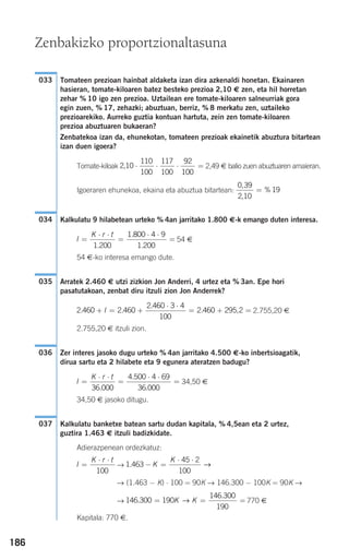 186
Tomateen prezioan hainbat aldaketa izan dira azkenaldi honetan. Ekainaren
hasieran, tomate-kiloaren batez besteko prezioa 2,10 € zen, eta hil horretan
zehar % 10 igo zen prezioa. Uztailean ere tomate-kiloaren salneurriak gora
egin zuen, % 17, zehazki; abuztuan, berriz, % 8 merkatu zen, uztaileko
prezioarekiko. Aurreko guztia kontuan hartuta, zein zen tomate-kiloaren
prezioa abuztuaren bukaeran?
Zenbatekoa izan da, ehunekotan, tomateen prezioak ekainetik abuztura bitartean
izan duen igoera?
Tomate-kiloak 2,49 € balio zuen abuztuaren amaieran.
Igoeraren ehunekoa, ekaina eta abuztua bitartean:
Kalkulatu 9 hilabetean urteko % 4an jarritako 1.800 €-k emango duten interesa.
54 €
54 €-ko interesa emango dute.
Arratek 2.460 € utzi zizkion Jon Anderri, 4 urtez eta % 3an. Epe hori
pasatutakoan, zenbat diru itzuli zion Jon Anderrek?
2.755,20 €
2.755,20 € itzuli zion.
Zer interes jasoko dugu urteko % 4an jarritako 4.500 €-ko inbertsioagatik,
dirua sartu eta 2 hilabete eta 9 egunera ateratzen badugu?
34,50 €
34,50 € jasoko ditugu.
Kalkulatu banketxe batean sartu dudan kapitala, % 4,5ean eta 2 urtez,
guztira 1.463 € itzuli badizkidate.
Adierazpenean ordezkatuz:
→
→ (1.463 − K) ⋅ 100 = 90K → 146.300 − 100K = 90K →
→ 770 €
Kapitala: 770 €.
146 300 190
146 300
190
.
.
= = =K K→
1 463
45 2
100
. − =
⋅ ⋅
K
K
→I
K r t
=
⋅ ⋅
100
037
I
K r t
=
⋅ ⋅
=
⋅ ⋅
=
36 000
4 500 4 69
36 000.
.
.
036
2 460 2 460
2 460 3 4
100
2 460 295 2. .
.
. ,+ = +
⋅ ⋅
= + =I
035
I
K r t
=
⋅ ⋅
=
⋅ ⋅
=
1 200
1 800 4 9
1 200.
.
.
034
0 39
2 10
19
,
,
%=
2 10
110
100
117
100
92
100
, ⋅ ⋅ ⋅ =
033
Zenbakizko proportzionaltasuna
908272 _ 0178-0207.qxd 20/9/07 16:03 Página 186
 