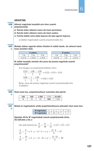 187
6
ARIKETAK
Adierazi magnitude hauetatik zein diren zuzenki
proportzionalak.
a) Karratu baten aldearen luzera eta haren perimetroa.
b) Karratu baten aldearen luzera eta haren azalera.
c) Familia bateko seme-alaba kopurua eta opor-egunen kopurua.
a) ataleko magnitudeak zuzenki proportzionalak dira.
Merkatu batean sagarrak saltzen dituzten bi saltoki daude, eta salneurri-taula
hauei jarraitzen diete.
Bi saltoki hauetako zeinetan dira pisua eta prezioa magnitude zuzenki
proportzionalak?
Ikus dezagun ea proportzioak betetzen diren:
=
?
=
?
→ 0,53 = 0,53 = 0,53
=
?
=
?
→ 0,60 0,50
Beraz, pisua eta prezioa magnitude zuzenki proportzionalak dira
A saltokian.
Osatu taula hau, proportzionaltasun zuzenekoa dela jakinik.
Behatu bi magnituderen arteko proportzionaltasuna adierazten duen taula honi.
Egiaztatu M eta M' magnitudeak zuzenki proportzionalak direla,
eta kalkulatu y eta y'.
Hau bete beharko da: 0,3
)
= 0,3
)
= 0,3
)
⎯→ 4 ⋅ y = 12 ⋅ 9 ⎯→
→ 4 ⋅ y' = 12 ⋅ 10 → y' =
⋅
=
12 10
4
30
4
12
10
=
y'
y =
⋅
=
12 9
4
27
4
12
9
=
y
4
12
6
18
7
21
= = →
041
●
040
●
1 50
3
,1
2
0 60
1
,
1 59
3
,1 06
2
,0 53
1
,
A saltokia
1 kg 2 kg 3 kg
0,53 € 1,06 € 1,59 €
B saltokia
1 kg 2 kg 3 kg
0,60 € 1 € 1,50 €
039
●
038
●
ERANTZUNAK
100 500 1.000 5.000 25.000
4 20 40 200 1.000
M magnitudea 4 6 7 9 10
M' magnitudea 12 18 21 y y'
908272 _ 0178-0207.qxd 20/9/07 16:03 Página 187
 