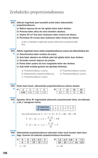 188
Adierazi magnitude pare hauetatik zeinek duten alderantzizko
proportzionaltasuna.
a) Makina kopurua eta lan bat egiteko behar duten denbora.
b) Pertsona baten adina eta oinez darabilen abiadura.
c) Azalera 20 cm2
-koa duen laukizuzen baten oinarria eta altuera.
d) Perimetroa 40 cm-koa duen laukizuzen baten oinarria eta altuera.
a) eta c) ataletako magnitude pareak alderantziz proportzionalak
dira.
Aztertu magnitude hauen arteko proportzionaltasuna zuzena ala alderantzizkoa den.
a) Zirkunferentzia baten erradioa eta luzera.
b) Auto baten abiadura eta ibilbide jakin bat egiteko behar duen denbora.
c) Zinemako sarreren kopurua eta prezioa.
d) Pareta baten azalera eta hura margotzeko behar den denbora.
e) Auto batek erretako gasolina eta egindako distantzia.
a) Proportzionaltasun zuzena. d) Proportzionaltasun zuzena.
b) Alderantzizko proportzionaltasuna. e) Proportzionaltasun zuzena.
c) Proportzionaltasun zuzena.
Osatu taula hauek, alderantzizko proportzionaltasuna adieraz dezaten.
a) b)
Egiaztatu M eta M' magnitudeak alderantziz proportzionalak direla, eta kalkulatu
y eta y' ezezagunen balioa.
Hau bete beharko da: 4 ⋅ 12 = 6 ⋅ 8 = 8 ⋅ 6 → 48 = 48 = 48
4 ⋅ 12 = 10 ⋅ y ⎯→
4 ⋅ 12 = 16 ⋅ y' →
Alderantzizko proportzionaltasuna adierazten duten taula hauetan akats bana
dago. Zuzendu eta kalkulatu proportzionaltasun-konstantea.
a) b)
k = 54 k = 60
1,2 2,4 4,8 6 7,2
50 25 12,5 10 8,3
)9 6 5,4 4,5 4
6 9 10 12 13,5
046
●●
y' =
⋅
=
4 12
16
3
y =
⋅
=
4 12
10
4 8,
045
●
4 12 30 60
420 140 56 28
2 3 4 5
0,90 0,60 0,45 0,36
044
●
043
●
042
●
Zenbakizko proportzionaltasuna
M magnitudea 4 6 8 10 16
M' magnitudea 12 8 6 y y'
908272 _ 0178-0207.qxd 20/9/07 16:03 Página 188
 