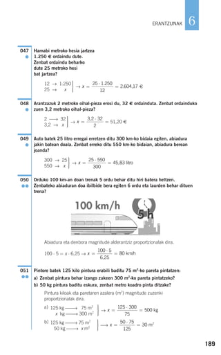 189
6
Hamabi metroko hesia jartzea
1.250 € ordaindu dute.
Zenbat ordaindu beharko
dute 25 metroko hesi
bat jartzea?
→ €
Arantzazuk 2 metroko oihal-pieza erosi du, 32 € ordainduta. Zenbat ordainduko
zuen 3,2 metroko oihal-pieza?
→ 51,20 €
Auto batek 25 litro erregai erretzen ditu 300 km-ko bidaia egiten, abiadura
jakin batean doala. Zenbat erreko ditu 550 km-ko bidaian, abiadura berean
joanda?
→
Orduko 100 km-an doan trenak 5 ordu behar ditu hiri batera heltzen.
Zenbateko abiaduran doa ibilbide bera egiten 6 ordu eta laurden behar dituen
trena?
Abiadura eta denbora magnitude alderantziz proportzionalak dira.
100 ⋅ 5 = x ⋅ 6,25 →
Pintore batek 125 kilo pintura erabili baditu 75 m2
-ko pareta pintatzen:
a) Zenbat pintura behar izango zukeen 300 m2
-ko pareta pintatzeko?
b) 50 kg pintura baditu eskura, zenbat metro koadro pinta ditzake?
Pintura kiloak eta paretaren azalera (m2
) magnitude zuzenki
proportzionalak dira.
a)
→
b)
⎯→ x =
⋅
=
50 75
125
30 2
m
⎫
⎬
⎪⎪
⎭⎪⎪
125 kg ⎯⎯→ 75 m2
Si50 kg ⎯⎯→ x m2
x =
⋅
=
125 300
75
500 kg
⎫
⎬
⎪⎪
⎭⎪⎪
125 kg ⎯⎯→ 275 m2
Si x kg ⎯⎯→ 300 m2
051
●●
x =
⋅
=
100 5
6 25
80
,
km/h
050
●●
x =
⋅
=
25 550
300
45 83, litro
⎫
⎬
⎪⎪
⎭⎪⎪
300 → 25
550 → x
049
●
x =
⋅
=
3 2 32
2
,⎫
⎬
⎪⎪
⎭⎪⎪
2 ⎯→ 32
3,2 → x
048
●
x =
⋅
=
25 1 250
12
2 604 17
.
. ,
⎫
⎬
⎪⎪
⎭⎪⎪
12 → 1.250
25 → x
047
●
ERANTZUNAK
908272 _ 0178-0207.qxd 20/9/07 16:03 Página 189
 