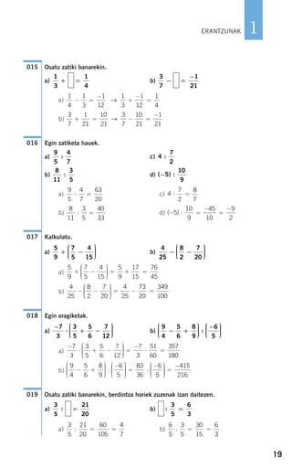 19
1
Osatu zatiki banarekin.
a) b)
a)
b)
Egin zatiketa hauek.
a) c)
b) d)
a) c)
b) d)
Kalkulatu.
a) b)
a)
b)
Egin eragiketak.
a) b)
a)
b)
Osatu zatiki banarekin, berdintza horiek zuzenak izan daitezen.
a) b)
a) b)
6
5
3
5
30
15
6
3
: = =
3
5
21
20
60
105
4
7
: = =
:
3
5
6
3
==
21
20
3
5
:
019
9
4
5
6
8
9
6
5
83
36
6
5
− +
⎛
⎝
⎜⎜⎜
⎞
⎠
⎟⎟⎟⎟
−⎛
⎝
⎜⎜⎜
⎞
⎠
⎟⎟⎟⎟
=
−
: :
⎛⎛
⎝
⎜⎜⎜
⎞
⎠
⎟⎟⎟⎟
=
−415
216
−
⋅ + −
⎛
⎝
⎜⎜⎜
⎞
⎠
⎟⎟⎟⎟
=
−
⋅ =
7
3
3
5
5
6
7
12
7
3
51
60
357
180
9
4
5
6
8
9
6
5
− +
⎛
⎝
⎜⎜⎜
⎞
⎠
⎟⎟⎟⎟
−⎛
⎝
⎜⎜⎜
⎞
⎠
⎟⎟⎟⎟:
−
⋅ + −
⎛
⎝
⎜⎜⎜
⎞
⎠
⎟⎟⎟⎟
7
3
3
5
5
6
7
12
018
4
25
8
2
7
20
4
25
73
20
349
100
− −
⎛
⎝
⎜⎜⎜
⎞
⎠
⎟⎟⎟⎟
= − =
5
9
7
5
4
15
5
9
17
15
76
45
+ −
⎛
⎝
⎜⎜⎜
⎞
⎠
⎟⎟⎟⎟
= + =
4
25
8
2
7
20
− −
⎛
⎝
⎜⎜⎜
⎞
⎠
⎟⎟⎟⎟
5
9
7
5
4
15
+ −
⎛
⎝
⎜⎜⎜
⎞
⎠
⎟⎟⎟⎟
017
( ) :− =
−
=
−
5
10
9
45
10
9
2
8
11
3
5
40
33
: =
4
7
2
8
7
: =
9
5
4
7
63
20
: =
( ) :−5
10
9
8
11
3
5
:
4
7
2
:
9
5
4
7
:
016
3
7
1
21
10
21
3
7
10
21
1
21
+ = − =
−
→
1
4
1
3
1
12
1
3
1
12
1
4
− =
−
+
−
=→
=
−1
21
3
7
−=
1
4
1
3
+
015
ERANTZUNAK
908272_0014-0043.qxd 20/9/07 15:55 Página 19
 