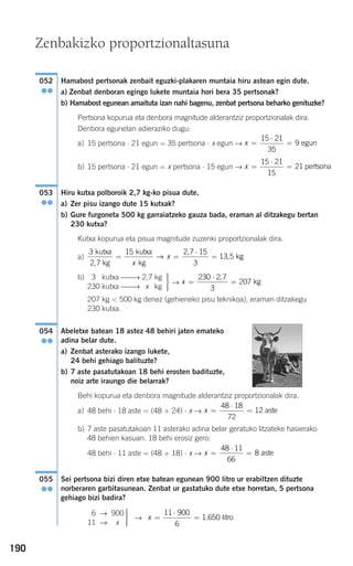 190
Hamabost pertsonak zenbait eguzki-plakaren muntaia hiru astean egin dute.
a) Zenbat denboran egingo lukete muntaia hori bera 35 pertsonak?
b) Hamabost egunean amaituta izan nahi bagenu, zenbat pertsona beharko genituzke?
Pertsona kopurua eta denbora magnitude alderantziz proportzionalak dira.
Denbora egunetan adieraziko dugu:
a) 15 pertsona ⋅ 21 egun = 35 pertsona ⋅ x egun →
b) 15 pertsona ⋅ 21 egun = x pertsona ⋅ 15 egun →
Hiru kutxa polboroik 2,7 kg-ko pisua dute.
a) Zer pisu izango dute 15 kutxak?
b) Gure furgoneta 500 kg garraiatzeko gauza bada, eraman al ditzakegu bertan
230 kutxa?
Kutxa kopurua eta pisua magnitude zuzenki proportzionalak dira.
a)
b)
→
207 kg < 500 kg denez (gehieneko pisu teknikoa), eraman ditzakegu
230 kutxa.
Abeletxe batean 18 astez 48 behiri jaten emateko
adina belar dute.
a) Zenbat asterako izango lukete,
24 behi gehiago balituzte?
b) 7 aste pasatutakoan 18 behi erosten badituzte,
noiz arte iraungo die belarrak?
Behi kopurua eta denbora magnitude alderantziz proportzionalak dira.
a) 48 behi ⋅ 18 aste = (48 + 24) ⋅ x →
b) 7 aste pasatutakoan 11 asterako adina belar geratuko litzateke hasierako
48 behien kasuan. 18 behi erosiz gero:
48 behi ⋅ 11 aste = (48 + 18) ⋅ x →
Sei pertsona bizi diren etxe batean egunean 900 litro ur erabiltzen dituzte
norberaren garbitasunean. Zenbat ur gastatuko dute etxe horretan, 5 pertsona
gehiago bizi badira?
→ x =
⋅
=
11 900
6
1 650. litro
⎫
⎬
⎪⎪
⎭⎪⎪
16 → 900
11 → x
055
●●
x =
⋅
=
48 11
66
8 aste
x =
⋅
=
48 18
72
12 aste
054
●●
x =
⋅
=
230 2 7
3
207
,
kg
⎫
⎬
⎪⎪
⎭⎪⎪
30 kutxa ⎯⎯→ 2,7 kg
230 kutxa ⎯⎯→ x kg
3
2 7
15 2 7 15
3
13 5
kutxa
kg
kutxa
kg
k
,
,
,= =
⋅
=
x
x→ gg
053
●●
x =
⋅
=
15 21
15
21 pertsona
x =
⋅
=
15 21
35
9 egun
052
●●
Zenbakizko proportzionaltasuna
908272 _ 0178-0207.qxd 20/9/07 16:03 Página 190
 