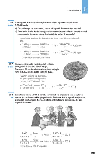 191
6
150 lagunek erabiltzen duten gimnasio batean eguneko ur-kontsumoa
6.000 litro da.
a) Zenbat izango da kontsumoa, beste 30 lagunek izena ematen badute?
b) Zazpi mila litroko kontsumoa gainditzeak errekargua badakar, zenbat bezerok
eman dezake izena, errekargu hori ordaindu beharrik izan gabe?
Lagun kopurua eta ur-kontsumoa magnitude zuzenki proportzionalak
dira.
a)
→
b)
→
25 bezerok eman dezake izena.
Hamar zentimetroko minipizza bat egiteko,
100 gramo mozzarella behar ditugu.
Diametroa 20 zentimetrokoa duen pizza bat egin
nahi badugu, zenbat gazta erabiliko dugu?
Pizzaren azalera (ez diametroa)
eta gazta gramoak magnitude
zuzenki proportzionalak dira.
→
Eraikitzaile batek 1.000 € banatu nahi ditu bere enpresako hiru langileren
artean, antzinatasunarekiko proportzioan. Anderrek 9 urte egin ditu enpresan;
Bernardok eta Karlosek, berriz, 3 urteko antzinatasuna soilik dute. Zer zati
dagokio bakoitzari?
→ Ander 600 €
⎯→ Karlos 200 €
Bernardori ere 200 € dagozkio.
=
⋅
+ +
=
1 000 3
9 3 3
.1 000
9 3 3 3
.
+ +
=
Karlos
=
⋅
+ +
=
1 000 9
9 3 3
.1 000
9 3 3 9
.
+ +
=
Ander
058
●
x =
⋅ ⋅
⋅
=
π
π
10 100
5
400
2
2
g
⎫
⎬
⎪⎪
⎭⎪⎪
π ⋅ 52
cm2
-rako ⎯⎯⎯→ 100 g
π ⋅ 102
cm2
-rako ⎯⎯→ x g
057
●●●
x =
⋅
=
150 7 000
6 000
175
.
.
lagun
⎫
⎬
⎪⎪
⎭⎪⎪
150 lagun ⎯⎯⎯→ 6.000 litro
x lagun ⎯⎯⎯→ 7.000 litro
x =
⋅
=
180 6 000
150
7 200
.
. litro
⎫
⎬
⎪⎪
⎭⎪⎪
150 lagun ⎯⎯⎯→ 6.000 litro
180 lagun ⎯⎯⎯→ x litro
056
●●●
ERANTZUNAK
908272 _ 0178-0207.qxd 20/9/07 16:03 Página 191
 