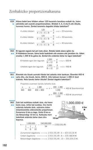 192
Aitona batek bere biloben artean 120 karamelu banatzea erabaki du, haien
adinekiko zati zuzenki proportzionaletan. Bilobek 4, 6, 6 eta 8 urte dituzte,
hurrenez hurren. Zenbat karamelu dagozkio biloba bakoitzari?
4 urteko bilobari: → a = 20 karamelu
6 urteko bilobei: → b = 30 karamelu
8 urteko bilobari: → c = 40 karamelu
Bi lagunek negozio bat jarri dute abian. Bietako batek atzera egiten du
8 hilabeteren buruan, baina beste bazkideak urte amaiera arte jarraitzen du. Azken
emaitza 1.500 €-ko galera da. Zenbat diru ordaindu behar du lagun bakoitzak?
8 hilabete egon den lagunak: ⎯→ a = 600 €
Urtebete egon den lagunak: → b = 900 €
Bixentek eta Uxuek aurrezki-libreta bat zabaldu dute bankuan. Bixentek 400 €
sartu ditu, eta Uxuek, berriz, 800 €. Urte batzuen buruan 1.380 € itzuli
dizkiete. Nola banatu behar dituzte? Zenbat dagokio bakoitzari?
Proportzio zuzenean banatu beharko dute.
→ 460 € Bixenterentzat
920 € Uxuerentzat
Zubi bat eraikitzea erabaki dute, eta haren
kostu osoa, milioi bat eurokoa, hiru herrik
ordaindu beharko dute, zubiraino duten
distantziarekiko alderantzizko proportzioan.
Zumarrena 6 km-ra dago, Ureta 8 km-ra
eta Betzaindegi 10 km-ra. Kalkulatu herri
bakoitzak ordaindu behar duen diru
kopurua.
Zumarrenari dagokiona ⎯⎯→ 2.553.191,49 : 6 = 425.531,91 €
Uretari dagokiona ⎯⎯⎯⎯→ 2.553.191,49 : 8 = 319.148,94 €
Betzaindegiri dagokiona ⎯⎯→ 2.553.191,49 : 10 = 255.319,15 €
k =
+ +
= =
1 000 000
1
6
1
8
1
10
240 000 000
94
2 553 19
. . . .
. . 11 49,
062
●●
y =
⋅
=
800 1 380
1 200
.
.
x =
⋅
=
400 1 380
1 200
.
.
x y
400 800
1 380
400 800
= =
+
.
061
●●
1 500
8 12 12
.
+
=
b
1 500
8 12 8
.
+
=
a
060
●●
120
4 6 6 8 8+ + +
=
c
120
4 6 6 8 6+ + +
=
b
120
4 6 6 8 4+ + +
=
a
059
●
Zenbakizko proportzionaltasuna
908272 _ 0178-0207.qxd 20/9/07 16:03 Página 192
 
