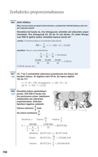 194
10, 7 eta 3 zenbakiekiko alderantziz proportzionala den kopuru bat
banatzen baduzu, 3ri dagokion zatia 50 da. Zer kopuru dagokio
10i eta 7ri?
k = 3 ⋅ 50 = 150. 10i dagokiona → 150 : 10 = 15
eta 7ri → 150 : 7 = 21,43.
Oinordetza batean agindutakoari,
jarraiki, 359.568 € banatu dira
hiru pertsonaren artean, bakoitzaren
soldatarekiko zati alderantziz
proportzionalean. Kalkulatu
bakoitzari dagokion soldatarik
txikiena ertainaren bada
eta ertaina handiarena .
Handiena: x Ertaina: Txikiena:
Handiena: 82.977,23x : x = 82.977,23 €
Ertaina: 82.977,23x : = 110.636,31 €
Txikiena: 82.977,23x : = 165.954,46 €
x
2
3
4
x
k
x x x
x
x=
+ +
= =
359 568
1 4
3
2
1 078 704
13
82 977 23
. . .
. ,
x
2
3
4
x
3
4
2
3
068
●●
067
●●
066
Zenbakizko proportzionaltasuna
EGIN HONELA
NOLA KALKULATZEN DA BANATUTAKO KOPURUA, ALDERANTZIZ PROPORTZIONALA DEN ZATI
BAT EZAGUNA IZANIK?
Oinordetza bat banatu da, hiru lehengusuren adinekiko zati alderantziz propor-
tzionaletan. Hiru lehengusuok 25, 20 eta 16 urte dituzte. 25 urteko lehengu-
suari 800 € egokitu zaizkio. Zenbateko kopurua banatu da?
LEHENA. Proportzionaltasun-konstantea kalkulatzea.
k = 800 ⋅ 25 = 20.000
BIGARREN. Kopuru osoa kalkulatzea.
Oinordetza
3.050 €
3.050 € banatu dira.
20 000
25
20 000
20
20 000
16
. . .
+ + =
k k k
25 20 16
+ + =
800
25
=
k
→
908272 _ 0178-0207.qxd 20/9/07 16:03 Página 194
 