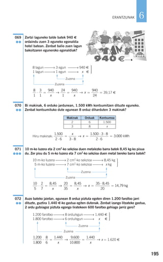 195
6
Zortzi laguneko talde batek 940 €
ordaindu zuen 3 eguneko egonaldia
hotel batean. Zenbat balio zuen lagun
bakoitzaren eguneroko egonaldiak?
Zuzena
Zuzena
39,17 €
Bi makinak, 6 orduko jardunean, 1.500 kWh kontsumitzen dituzte eguneko.
Zenbat kontsumituko dute egunean 8 orduz diharduten 3 makinak?
Hiru makinak:
10 m-ko luzera eta 2 cm2
-ko sekzioa duen metalezko barra batek 8,45 kg-ko pisua
du. Zer pisu du 5 m-ko luzera eta 7 cm2
-ko sekzioa duen metal bereko barra batek?
Zuzena
Zuzena
Auzo bateko jaietan, egunean 8 orduz piztuta egoten diren 1.200 faroltxo jarri
dituzte, guztira 1.440 €-ko gastua egiten dutenak. Zenbat izango litzateke gastua,
2 ordu gutxiagoz piztuta egongo liratekeen 600 faroltxo gehiago jarriz gero?
Zuzena
Zuzena
x = 1.620 €
1 200
1 800
8
6
1 440 9 600
10 800
1 440.
.
. .
.
.
⋅ = =
x x
→ →
⎫
⎬
⎪⎪
⎭⎪⎪
1.200 faroltxo ⎯⎯→ 8 ordu/egun ⎯⎯→ 1.440 €
1.800 faroltxo ⎯⎯→ 6 ordu/egun ⎯⎯→ x €
072
●●
10
5
2
7
8 45 20
35
8 45 35 8 45
20
14 79⋅ = = =
⋅
=
, , ,
,
x x
x→ → kgg
⎫
⎬
⎪⎪
⎭⎪⎪
10 m-ko luzera ⎯⎯→ 2 cm2
-ko sekzioa ⎯⎯→ 8,45 kg
15 m-ko luzera ⎯⎯→ 7 cm2
-ko sekzioa ⎯⎯→ x kg
071
●●●
1 500
2 6 3 8
1 500 3 8
2 6
3 000
. .
.
⋅
=
⋅
=
⋅ ⋅
⋅
=
x
x→ kWh
070
●●
8
1
3
1
940 24
1
940 940
24
⋅ = = = =
x x
x→ →
⎫
⎬
⎪⎪
⎭⎪⎪
8 lagun ⎯⎯→ 3 egun ⎯⎯→ 940 €
1 lagun ⎯⎯→ 1 egun ⎯⎯→ 9x €
069
●●
ERANTZUNAK
F
F
F
F
F
F
F
F
F
F
F
F
Makinak Orduak Kontsumoa
2 6 1.500
3 8 x
908272 _ 0178-0207.qxd 28/9/07 13:40 Página 195
 