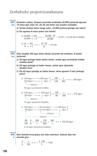 196
Zenbaiten ustetan, Keopsen piramidea eraikitzeko 20.000 pertsonak egunean
10 orduz egin zuten lan, eta 20 urte behar izan zituzten amaitzeko.
a) Zenbat denbora behar izango zuten, 10.000 pertsona gehiago izan balira?
b) Eta egunean 8 orduz jardun izan balute?
a)
b)
Ehun langilek 300 egun behar dituzte itsasontzi bat eraikitzen, 8 orduko
jardunean.
a) 20 lagun gehiago hasten badira lanean, zenbat egun aurreratuko lirateke
eraikitze-lanak?
b) 20 lagun gutxiago ari badira lanean, zenbat egun atzeratuko
litzateke lana?
c) Eta 20 lagun gutxiago ari badira lanean, baina egunean 9 ordu jardungo
balira?
Alderant.
50 egun aurreratuko lirateke.
Alderant.
75 egun atzeratuko litzateke.
Alderant.
Alderant.
Ia 34 egun atzeratuko litzateke.
Bost ikasletik hiruk gripea izan dute urtarrilean. Adierazi datu hori
ehuneko gisa.
3
5 100
3 100
5
60= =
⋅
=
x
x→ %
075
●
80
100
9
8
300 720
800
300
333 33⋅ = = =
x x
x→ → , egun
⎫
⎬
⎪⎪
⎭⎪⎪
100 lagun ⎯⎯→ 8 ordu/egun ⎯⎯→ 300 egun
80 lagun ⎯⎯→ 9 ordu/egun ⎯⎯→ 1x1 egun
c)
⎫
⎬
⎪⎪
⎭⎪⎪
= =→ →
100
80 300
375
x
x egun
100 lagun ⎯⎯→ 300 egun
80 lagun ⎯⎯→ x egun
b)
⎫
⎬
⎪⎪
⎭⎪⎪
= =→ →
100
120 300
250
x
x egun
100 lagun ⎯⎯→ 300 egun
120 lagun ⎯⎯→ x egun
a)
074
●●
10 20
8
10 20
8
25
→
→
→ urte
x
x
⎫
⎬
⎪⎪
⎭⎪⎪
=
⋅
=
20 000 20
30 000
20 000 20
30 000
.
.
.
.
→
→
→
x
x
⎫
⎬
⎪⎪
⎭⎪⎪
=
⋅
= 113 33 13, = urte eta 4 hilabete
073
●●
Zenbakizko proportzionaltasuna
F
F
F
F
F
F
F
F
908272 _ 0178-0207.qxd 20/9/07 16:03 Página 196
 