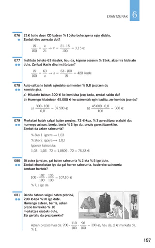 197
6
21€ balio duen CD batean % 15eko beherapena egin didate.
Zenbat diru aurreztu dut?
3,15 €
Institutu bateko 63 ikaslek, hau da, kopuru osoaren % 15ek, atzerrira bidaiatu
dute. Zenbat ikasle dira institutuan?
Auto-saltzaile batek egindako salmenten % 0,8 jasotzen du
komisio gisa.
a) Hilabete batean 300 €-ko komisioa jaso badu, zenbat saldu du?
b) Hurrengo hilabetean 45.000 €-ko salmentak egin baditu, zer komisio jaso du?
a) € b) €
Merkatari batek salgai baten prezioa, 72 €-koa, % 3 garestitzea erabaki du;
hurrengo astean, berriz, beste % 3 igo du, prezio garestituarekiko.
Zenbat da azken salneurria?
% 3ko 1. igoera → 1,03
% 3ko 2. igoera ⎯→ 1,03
Igoerak kateatuta:
1,03 ⋅ 1,03 ⋅ 72 = 1,0609 ⋅ 72 = 76,38 €
Bi astez jarraian, gai baten salneurria % 2 eta % 5 igo dute.
Zenbat ehunekotan igo da gai horren salneurria, hasierako salneurria
kontuan hartuta?
€
% 7,1 igo da.
Denda batean salgai baten prezioa,
200 €-koa %10 igo dute.
Hurrengo astean, berriz, azken
prezio horrekiko % 10
merkatzea erabaki dute.
Zer gertatu da prezioarekin?
Azken prezioa hau da: €; hau da, 2 € merkatu da,
% 1.
200
110
100
90
100
198⋅ ⋅ =
081
●●
100
102
100
105
100
107 10⋅ ⋅ = ,
080
●●
079
●●
45 000 0 8
100
360
. ,⋅
=
300 100
0 8
37 500
⋅
=
,
.
078
●●
15
100
63 63 100
15
420= =
⋅
=
x
x→ ikasle
077
●●
15
100 21
21 15
100
= =
⋅
=
x
x→
076
●
ERANTZUNAK
908272 _ 0178-0207.qxd 28/9/07 13:40 Página 197
 