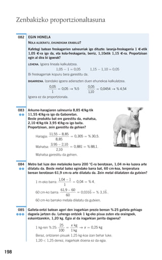 198
Arkume-haragiaren salneurria 8,85 €/kg-tik
11,55 €/kg-ra igo da Gabonetan.
Beste produktu bat ere garestitu da, mahatsa,
2,10 €/kg-tik 3,95 €/kg-ra igo baita.
Proportzioan, zein garestitu da gehien?
Haragia: .
Mahatsa: .
Mahatsa garestitu da gehien.
Metro bat luze den metalezko barra 200 °C-ra berotzean, 1,04 m-ko luzera arte
dilatatu da. Beste metal batez egindako barra bat, 60 cm-koa, tenperatura
berean berotzean 61,9 cm-ra arte dilatatu da. Zein metal dilatatzen da gutxien?
1 m-eko barra: .
60 cm-ko barra: 0,0316 = % 3,16 .
60 cm-ko barrako metala dilatatu da gutxien.
Galleta-ontzi batean ageri den iragarkian prezio berean % 25 galleta gehiago
dagoela jartzen du. Lehengo ontziek 1 kg-eko pisua zuten eta oraingoek,
eskaintzarekin, 1,20 kg. Egia al da iragarkian jarrita dagoena?
1 kg-ren % 25:
Beraz, ontziaren pisuak 1,25 kg-koa izan behar luke.
1,20 < 1,25 denez, iragarkiak dioena ez da egia.
25
100 1
0 25= =
x
x
kg
kg
kg→ ,
085
●●●
61 9 60
60
, −
=
1 04 1
1
0 04 4
,
, %
−
= =
084
●●
3 95 2 10
2 10
0 881 88 1
, ,
,
, % ,
−
= =
11 55 8 85
8 85
0 305 30 5
, ,
,
, % ,
−
= =
083
●●
082
Zenbakizko proportzionaltasuna
EGIN HONELA
NOLA ALDERATU, EHUNEKOAK ERABILIZ?
Kafetegi batean freskagarrien salneurriak igo dituzte: laranja-freskagarria 1 €-etik
1,05 €-ra igo da, eta kola-freskagarria, berriz, 1,10etik 1,15 €-ra. Proportzioan
egin al dira bi igoerak?
LEHENA. Igoera lineala kalkulatzea.
1,05 − 1 = 0,05 1,15 − 1,10 = 0,05
Bi freskagarriak kopuru bera garestitu da.
BIGARRENA. Izandako igoera adierazten duen ehunekoa kalkulatzea.
Igoera ez da proportzionala.
0 05
110
,
,
0,0454 4,54= → %
0 05
1
5
,
0,05= → %
908272 _ 0178-0207.qxd 20/9/07 16:03 Página 198
 