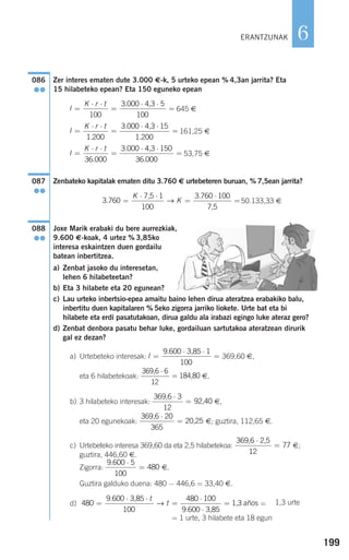 199
6
Zer interes ematen dute 3.000 €-k, 5 urteko epean % 4,3an jarrita? Eta
15 hilabeteko epean? Eta 150 eguneko epean
645 €
161,25 €
53,75 €
Zenbateko kapitalak ematen ditu 3.760 € urtebeteren buruan, % 7,5ean jarrita?
50.133,33 €
Joxe Marik erabaki du bere aurrezkiak,
9.600 €-koak, 4 urtez % 3,85ko
interesa eskaintzen duen gordailu
batean inbertitzea.
a) Zenbat jasoko du interesetan,
lehen 6 hilabeteetan?
b) Eta 3 hilabete eta 20 egunean?
c) Lau urteko inbertsio-epea amaitu baino lehen dirua ateratzea erabakiko balu,
inbertitu duen kapitalaren % 5eko zigorra jarriko liokete. Urte bat eta bi
hilabete eta erdi pasatutakoan, dirua galdu ala irabazi egingo luke ateraz gero?
d) Zenbat denbora pasatu behar luke, gordailuan sartutakoa ateratzean dirurik
gal ez dezan?
a) Urtebeteko interesak: 369,60 €,
eta 6 hilabetekoak: €.
b) 3 hilabeteko interesak: €,
eta 20 egunekoak: €; guztira, 112,65 €.
c) Urtebeteko interesa 369,60 da eta 2,5 hilabetekoa: €;
guztira, 446,60 €.
Zigorra: €.
Guztira galduko duena: 480 − 446,6 = 33,40 €.
d) =
= 1 urte, 3 hilabete eta 18 egun
480
9 600
100
480 100
9 600
=
⋅ ⋅
=
⋅
⋅
=
.
.
3,85
3,85
1,3
t
t→ años
9 600 5
100
480
. ⋅
=
369,6 2,5⋅
=
12
77
369,6
20,25
⋅
=
20
365
369,6
92,40
⋅
=
3
12
369,6
184,80
⋅
=
6
12
I =
⋅ ⋅
=
9 600 1
100
. 3,85
088
●●
3 760
1 3 760 100
.
.
=
⋅ ⋅
=
⋅
=
K
K
7,5
100 7,5
→
087
●●
I
K r t
=
⋅ ⋅
=
⋅ ⋅
=
36 000
3 000 150
36 000.
.
.
4,3
I
K r t
=
⋅ ⋅
=
⋅ ⋅
=
1 200
3 000 15
1 200.
.
.
4,3
I
K r t
=
⋅ ⋅
=
⋅ ⋅
=
100
3 000 5
100
. 4,3
086
●●
ERANTZUNAK
1,3 urte
908272 _ 0178-0207.qxd 20/9/07 16:03 Página 199
 