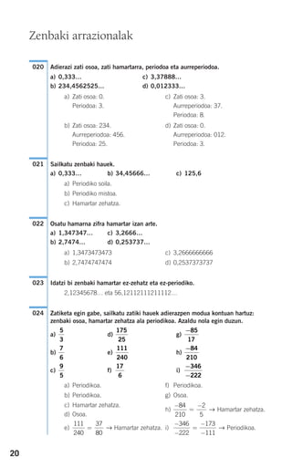 20
Adierazi zati osoa, zati hamartarra, periodoa eta aurreperiodoa.
a) 0,333… c) 3,37888…
b) 234,4562525… d) 0,012333…
a) Zati osoa: 0. c) Zati osoa: 3.
Periodoa: 3. Aurreperiodoa: 37.
Periodoa: 8.
b) Zati osoa: 234. d) Zati osoa: 0.
Aurreperiodoa: 456. Aurreperiodoa: 012.
Periodoa: 25. Periodoa: 3.
Sailkatu zenbaki hauek.
a) 0,333… b) 34,45666… c) 125,6
a) Periodiko soila.
b) Periodiko mistoa.
c) Hamartar zehatza.
Osatu hamarna zifra hamartar izan arte.
a) 1,347347… c) 3,2666…
b) 2,7474… d) 0,253737…
a) 1,3473473473 c) 3,2666666666
b) 2,7474747474 d) 0,2537373737
Idatzi bi zenbaki hamartar ez-zehatz eta ez-periodiko.
2,12345678… eta 56,12112111211112…
Zatiketa egin gabe, sailkatu zatiki hauek adierazpen modua kontuan hartuz:
zenbaki osoa, hamartar zehatza ala periodikoa. Azaldu nola egin duzun.
a) d) g)
b) e) h)
c) f) i)
a) Periodikoa. f) Periodikoa.
b) Periodikoa. g) Osoa.
c) Hamartar zehatza.
h) Hamartar zehatza.
d) Osoa.
e) Hamartar zehatza. i) Periodikoa.
−
−
=
−
−
346
222
173
111
→
111
240
37
80
= →
−
=
−84
210
2
5
→
−
−
346
222
17
6
9
5
−84
210
111
240
7
6
−85
17
175
25
5
3
024
023
022
021
020
Zenbaki arrazionalak
908272_0014-0043.qxd 20/9/07 15:55 Página 20
 