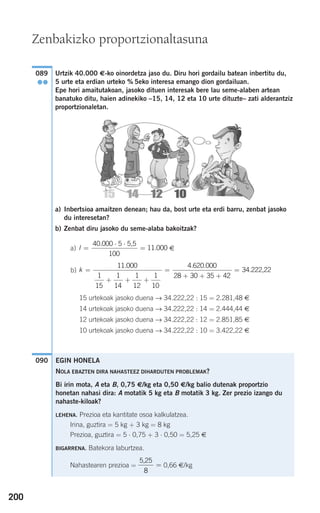 200
Urtzik 40.000 €-ko oinordetza jaso du. Diru hori gordailu batean inbertitu du,
5 urte eta erdian urteko % 5eko interesa emango dion gordailuan.
Epe hori amaitutakoan, jasoko dituen interesak bere lau seme-alaben artean
banatuko ditu, haien adinekiko –15, 14, 12 eta 10 urte dituzte– zati alderantziz
proportzionaletan.
a) Inbertsioa amaitzen denean; hau da, bost urte eta erdi barru, zenbat jasoko
du interesetan?
b) Zenbat diru jasoko du seme-alaba bakoitzak?
a) €
b)
15 urtekoak jasoko duena → 34.222,22 : 15 = 2.281,48 €
14 urtekoak jasoko duena → 34.222,22 : 14 = 2.444,44 €
12 urtekoak jasoko duena → 34.222,22 : 12 = 2.851,85 €
10 urtekoak jasoko duena → 34.222,22 : 10 = 3.422,22 €
090
k =
+ + +
=
+ + +
11 000
1
15
1
14
1
12
1
10
4 620 000
28 30 35 4
. . .
22
= 34.222,22
I =
⋅ ⋅
=
40 000 5
100
11 000
.
.
5,5
089
●●
Zenbakizko proportzionaltasuna
EGIN HONELA
NOLA EBAZTEN DIRA NAHASTEEZ DIHARDUTEN PROBLEMAK?
Bi irin mota, A eta B, 0,75 €/kg eta 0,50 €/kg balio dutenak proportzio
honetan nahasi dira: A motatik 5 kg eta B motatik 3 kg. Zer prezio izango du
nahaste-kiloak?
LEHENA. Prezioa eta kantitate osoa kalkulatzea.
Irina, guztira = 5 kg + 3 kg = 8 kg
Prezioa, guztira = 5 ⋅ 0,75 + 3 ⋅ 0,50 = 5,25 €
BIGARRENA. Batekora laburtzea.
Nahastearen prezioa = 0,66 €/kg
5,25
8
=
908272 _ 0178-0207.qxd 20/9/07 16:03 Página 200
 
