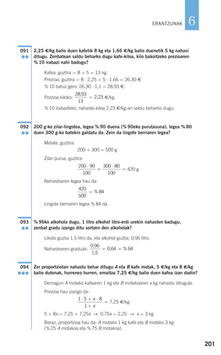 201
6
2,25 €/kg balio duen kafetik 8 kg eta 1,66 €/kg balio duenetik 5 kg nahasi
ditugu. Zenbatean saldu beharko dugu kafe-kiloa, kilo bakoitzeko prezioaren
% 10 irabazi nahi badugu?
Kafea, guztira = 8 + 5 = 13 kg
Prezioa, guztira = 8 ⋅ 2,25 + 5 ⋅ 1,66 = 26,30 €
% 10 batuz gero: 26,30 ⋅ 1,1 = 28,93 €.
Prezioa kiloko: €/kg.
% 10 irabazteko, nahaste-kiloa 2,23 €/kg-an saldu beharko dugu.
200 g-ko zilar-lingotea, legea % 90 duena (% 90eko purutasuna), legea % 80
duen 300 g-ko batekin galdatu da. Zein da lingote berriaren legea?
Metala, guztira:
200 + 300 = 500 g
Zilar purua, guztira:
420 g
Nahastearen legea hau da:
Lingote berriaren legea % 84 da.
% 96ko alkohola dugu. 1 litro alkohol litro-erdi urekin nahasten badugu,
zenbat gradu izango ditu sortzen den alkoholak?
Likido guztia 1,5 litro da, eta alkohol guztia, 0,96 litro.
Nahastearen graduak: .
Zer proportziotan nahastu behar ditugu A eta B kafe motak, 5 €/kg eta 8 €/kg
balio dutenak, hurrenez hurren, emaitza 7,25 €/kg balio duen kafea izan dadin?
Demagun A motako kafearen 1 kg eta B motakoaren x kg nahastu ditugula.
Prezioa hau izango da:
7,25 €/kg
5 + 8x = 7,25 + 7,25x → 0,75x = 2,25 → x = 3 kg
Beraz, proportzioa hau da: A motako 1 kg kafe eta B motako 3 kg
(% 25 A motakoa eta % 75 B motakoa).
1 5 8
1
⋅ + ⋅
+
=
x
x
094
●●●
0,96
1,5
0,64= = % 64
093
●●
420
500
84= %
200 90
100
300 80
100
⋅
+
⋅
=
092
●●
28,93
2,23
13
=
091
●●
ERANTZUNAK
908272 _ 0178-0207.qxd 20/9/07 16:03 Página 201
 