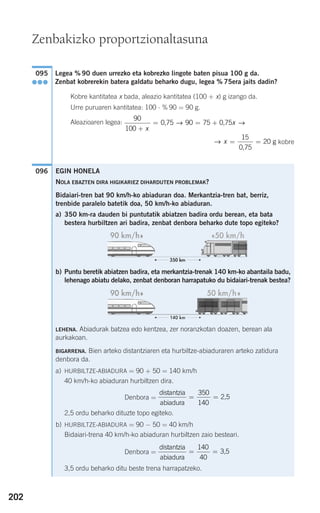 202
Legea % 90 duen urrezko eta kobrezko lingote baten pisua 100 g da.
Zenbat kobrerekin batera galdatu beharko dugu, legea % 75era jaits dadin?
Kobre kantitatea x bada, aleazio kantitatea (100 + x) g izango da.
Urre puruaren kantitatea: 100 ⋅ % 90 = 90 g.
Aleazioaren legea:
kobre
096
→ x = =
15
20
0,75
g
90
100
90 75
+
= = +
x
x0,75 0,75→ →
095
●●●
Zenbakizko proportzionaltasuna
EGIN HONELA
NOLA EBAZTEN DIRA HIGIKARIEZ DIHARDUTEN PROBLEMAK?
Bidaiari-tren bat 90 km/h-ko abiaduran doa. Merkantzia-tren bat, berriz,
trenbide paralelo batetik doa, 50 km/h-ko abiaduran.
a) 350 km-ra dauden bi puntutatik abiatzen badira ordu berean, eta bata
bestera hurbiltzen ari badira, zenbat denbora beharko dute topo egiteko?
b) Puntu beretik abiatzen badira, eta merkantzia-trenak 140 km-ko abantaila badu,
lehenago abiatu delako, zenbat denboran harrapatuko du bidaiari-trenak bestea?
LEHENA. Abiadurak batzea edo kentzea, zer noranzkotan doazen, berean ala
aurkakoan.
BIGARRENA. Bien arteko distantziaren eta hurbiltze-abiaduraren arteko zatidura
denbora da.
a) HURBILTZE-ABIADURA = 90 + 50 = 140 km/h
40 km/h-ko abiaduran hurbiltzen dira.
Denbora =
2,5 ordu beharko dituzte topo egiteko.
b) HURBILTZE-ABIADURA = 90 − 50 = 40 km/h
Bidaiari-trena 40 km/h-ko abiaduran hurbiltzen zaio besteari.
Denbora =
3,5 ordu beharko ditu beste trena harrapatzeko.
distantzia
abiadura
3,5= =
140
40
distantzia
abiadura
2,5= =
350
140
908272 _ 0178-0207.qxd 20/9/07 16:03 Página 202
 
