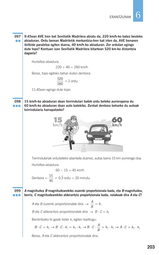 203
6
9:45ean AVE tren bat Sevillatik Madrilera abiatu da, 220 km/h-ko batez besteko
abiaduran. Ordu berean Madriletik merkantzia-tren bat irten da, AVE trenaren
ibilbide paraleloa egiten duena, 40 km/h-ko abiaduran. Zer ordutan egingo
dute topo? Kontuan izan Sevillatik Madrilera bitartean 520 km-ko distantzia
dagoela?
Hurbiltze-abiadura:
220 + 40 = 260 km/h
Beraz, topo egiteko behar duten denbora:
2 ordu
11:45ean egingo dute topo.
15 km/h-ko abiaduran doan txirrindulari batek ordu beteko aurrerapena du
60 km/h-ko abiaduran doan auto batekiko. Zenbat denbora beharko du autoak
txirrindularia harrapatzeko?
Txirrindulariak ordubeteko abantaila duenez, autoa baino 15 km aurrerago doa.
Hurbiltze-abiadura:
60 − 15 = 45 km/h
Denbora = 0,3 ordu = 20 minutu
A magnitudea B magnitudearekiko zuzenki proportzionala bada, eta B magnitudea,
berriz, C magnitudearekiko alderantziz proportzionala bada, nolakoak dira A eta C?
A eta B zuzenki proportzionalak dira →
B eta C alderantziz proportzionalak dira → B ⋅ C = k2
Berdintzako bi gaiak bider k1 egiten baditugu:
Beraz, A eta C alderantziz proportzionalak dira.
B C k B C k k k B C
A
B
k k A C k k⋅ = ⋅ ⋅ = ⋅ ⋅ ⋅ = ⋅ ⋅ = ⋅2 1 2 1 2 1 2 1→ → →
A
B
k= 1
099
●●●
15
45
=
098
●●●
520
260
=
097
●●
ERANTZUNAK
908272 _ 0178-0207.qxd 20/9/07 16:03 Página 203
 