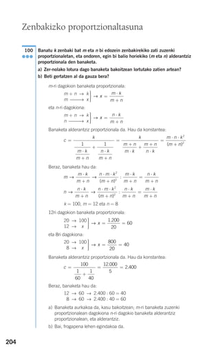 204
Banatu k zenbaki bat m eta n bi edozein zenbakirekiko zati zuzenki
proportzionaletan, eta ondoren, egin bi balio horiekiko (m eta n) alderantziz
proportzionala den banaketa.
a) Zer-nolako lotura dago banaketa bakoitzean lortutako zatien artean?
b) Beti gertatzen al da gauza bera?
m-ri dagokion banaketa proportzionala:
eta n-ri dagokiona:
Banaketa alderantziz proportzionala da. Hau da konstantea:
Beraz, banaketa hau da:
k = 100, m = 12 eta n = 8
12ri dagokion banaketa proportzionala:
eta 8ri dagokiona:
Banaketa alderantziz proportzionala da. Hau da konstantea:
Beraz, banaketa hau da:
a) Banaketa aurkakoa da, kasu bakoitzean; m-ri banaketa zuzenki
proportzionalean dagokiona n-ri dagokio banaketa alderantziz
proportzionalean, eta alderantziz.
b) Bai, frogapena lehen egindakoa da.
12 → 60 → 2.400 : 60 = 40
18 → 60 → 2.400 : 40 = 60
c =
+
= =
100
1
60
1
40
12 000
5
2 400
.
.
⎫
⎬
⎪⎪
⎭⎪⎪
= =→ x
800
20
40
20 → 100
18 → 1x
⎫
⎬
⎪⎪
⎭⎪⎪
= =→ x
1 200
20
60
.20 → 100
12 → 1x
n
n k
m n
n m k
m n
n k
m n
m k
m n
→ →
⋅
+
⋅ ⋅
+
⋅
+
=
⋅
+
2
2
( )
:
m
m k
m n
n m k
m n
m k
m n
n k
m n
→ →
⋅
+
⋅ ⋅
+
⋅
+
=
⋅
+
2
2
( )
:
c
k
m k
m n
n k
m n
k
m n
m k
m n
n k
m n k
m
=
⋅
+
+
⋅
+
=
+
⋅
+
+
⋅
=
⋅ ⋅
+1 1
2
( nn)2
⎫
⎬
⎪⎪
⎭⎪⎪
=
⋅
+
→ x
n k
m n
m + n → k
n ⎯⎯⎯→ x
⎫
⎬
⎪⎪
⎭⎪⎪
=
⋅
+
→ x
m k
m n
m + n → k
m ⎯⎯→ x
100
●●●
Zenbakizko proportzionaltasuna
908272 _ 0178-0207.qxd 20/9/07 16:03 Página 204
 