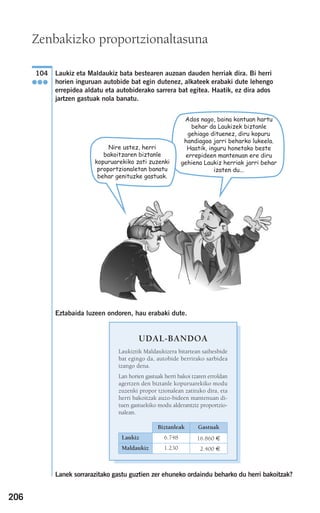 206
Laukiz eta Maldaukiz bata bestearen auzoan dauden herriak dira. Bi herri
horien inguruan autobide bat egin dutenez, alkateek erabaki dute lehengo
errepidea aldatu eta autobiderako sarrera bat egitea. Haatik, ez dira ados
jartzen gastuak nola banatu.
Eztabaida luzeen ondoren, hau erabaki dute.
Lanek sorrarazitako gastu guztien zer ehuneko ordaindu beharko du herri bakoitzak?
UDAL-BANDOA
Laukiztik Maldaukizera bitartean saihesbide
bat egingo da, autobide berrirako sarbidea
izango dena.
Lan horien gastuak herri bakoi tzaren erroldan
agertzen den biztanle kopuruarekiko modu
zuzenki propor tzionalean zatituko dira, eta
herri bakoitzak auzo-bideen mantenuan di-
tuen gastuekiko modu alderantziz proportzio-
nalean.
Biztanleak Gastuak
Laukiz 6.748 16.860 €
Maldaukiz 1.230 12.400 €
104
●●●
Zenbakizko proportzionaltasuna
Ados nago, baina kontuan hartu
behar da Laukizek biztanle
gehiago dituenez, diru kopuru
handiagoa jarri beharko lukeela.
Haatik, inguru honetako beste
errepideen mantenuan ere diru
gehiena Laukiz herriak jarri behar
izaten du...
Nire ustez, herri
bakoitzaren biztanle
kopuruarekiko zati zuzenki
proportzionaletan banatu
behar genituzke gastuak.
908272 _ 0178-0207.qxd 20/9/07 16:03 Página 206
 