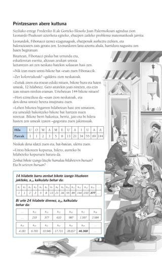 Printzesaren abere kuttuna
Siziliako errege Frederiko II.ak Gorteko filosofo Joan Palermokoari agindua zion
Leonardo Pisakoari azterketa egiteko, ebazpen zaileko problema matematikoak jarrita.
Leonardok, Fibonacci izenez ezagunagoak, ebazpenak aurkeztu zizkien, eta
balorazioaren zain geratu zen. Leonardoren lana aztertu ahala, harridura nagusitu zen
haien begiratuan.
Bitartean, Fibonacci pixka bat urrundu eta,
eskaileretan eserita, altzoan zeukan untxia
laztantzen ari zen neskato batekin solasean hasi zen.
–Nik izan nuen untxi-bikote bat –esan zuen Fibonaccik.
–Zer koloretakoak? –galdetu zion neskatoak.
–Zuriak ziren eta etxean eduki nituen, bikote hura eta haien
umeak, 12 hilabetez. Gero aitarekin joan nintzen, eta ezin
izan nituen nirekin eraman. Urtebetean 144 bikote nituen!
–Hori ezinezkoa da –esan zion neskatoak, eta
den-dena untxiz beteta imajinatu zuen.
–Lehen bikotea bigarren hilabetean hasi zen umatzen,
eta umealdi bakoitzeko bikote bat hartzen nuen
niretzat. Bikote berri bakoitza, berriz, jaio eta bi hilera
hasten zen umeak izaten –gogoratu zuen jakintsuak.
Neskak dena idatzi zuen eta, bat-batean, ulertu zuen.
–Untxi-bikoteen kopurua, hilero, aurreko bi
hilabeteko kopuruen batura da.
Zenbat bikote izango lituzke hamalau hilabeteren buruan?
Eta bi urteren buruan?
14 hilabete barru zenbat bikote izango lituzkeen
jakiteko, a14 kalkulatu behar da:
Bi urte 24 hilabete direnez, a24 kalkulatu
behar da:
… a13 a14 a15 a16 a17 a18
… 233 377 610 987 1.597 2.584
a19 a20 a21 a22 a23 a24 …
4.181 6.765 10.946 17.711 28.657 46.368 …
a1 a2 a3 a4 a5 a6 a7 a8 a9 a10 a11 a12 a13 a14 …
1 1 2 3 5 8 13 21 34 55 89 144 233 377 …
Hila U O M A M E U A I U A A
Pareak 1 1 2 3 5 8 13 21 34 55 89 144
908272 _ 0208-0241.qxd 20/9/07 15:54 Página 209
 