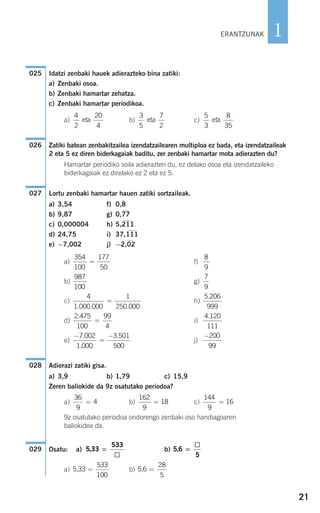 Idatzi zenbaki hauek adierazteko bina zatiki:
a) Zenbaki osoa.
b) Zenbaki hamartar zehatza.
c) Zenbaki hamartar periodikoa.
a) b) c)
Zatiki batean zenbakitzailea izendatzailearen multiploa ez bada, eta izendatzaileak
2 eta 5 ez diren biderkagaiak baditu, zer zenbaki hamartar mota adierazten du?
Hamartar periodiko soila adierazten du, ez delako osoa eta izendatzaileko
biderkagaiak ez direlako ez 2 eta ez 5.
Lortu zenbaki hamartar hauen zatiki sortzaileak.
a) 3,54 f) 0,8
)
b) 9,87 g) 0,77
)
c) 0,000004 h) 5,211
)
d) 24,75 i) 37,111
)
e) −7,002 j) −2,02
)
a) f)
b) g)
c) h)
d) i)
e) j)
Adierazi zatiki gisa.
a) 3,9
)
b) 1,79
)
c) 15,9
)
Zeren baliokide da 9z osatutako periodoa?
a) b) c)
9z osatutako periodoa ondorengo zenbaki oso handiagoaren
baliokidea da.
Osatu: a) b)
a) b) 5 6
28
5
, =5 33
533
100
, =
5 6
5
, =5 33
533
, =029
144
9
16=
162
9
18=
36
9
4=
028
−200
99
−
=
−7 002
1 000
3 501
500
.
.
.
4 120
111
.2 475
100
99
4
.
=
5 206
999
.4
1 000 000
1
250 000. . .
=
7
9
987
100
8
9
354
100
177
50
=
027
026
5
3
8
35
eta
3
5
7
2
eta
4
2
20
4
eta
025
21
1ERANTZUNAK
908272_0014-0043.qxd 20/9/07 15:55 Página 21
 