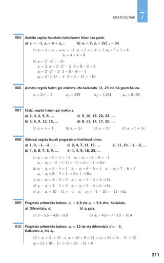 211
7
Aurkitu segida hauetako bakoitzaren lehen lau gaiak.
a) a1 = −1, an = n + an−1 b) a1 = 2, an = 2a2
n−1 − 3n
a) an = n + an−1 → a1 = −1, a2 = 2 + (−1) = 1, a3 = 3 + 1 = 4
a4 = 4 + 4 = 8
b) an = 2 ⋅ a2
n−1 − 3n
a1 = 2, a2 = 2 ⋅ 22
− 3 ⋅ 2 = 8 − 6 = 2
a3 = 2 ⋅ 22
− 3 ⋅ 3 = 8 − 9 = −1
a4 = 2 ⋅ (−1)2
− 3 ⋅ 4 = 2 − 12 = −10
Asmatu segida baten gai orokorra, eta kalkulatu 13, 25 eta 64 gaien balioa.
an = 2n2
+ 1 a13 = 339 a25 = 1.251 a64 = 8.193
Idatzi segida hauen gai orokorra.
a) 2, 3, 4, 5, 6, … c) 5, 10, 15, 20, 25, …
b) 3, 6, 9, 12, 15, … d) 8, 11, 14, 17, 20, …
a) an = n + 1 b) an = 3n c) an = 5n d) an = 5 + 3n
Adierazi segida hauek progresio aritmetikoak diren.
a) 1, 0, −1, −2, … c) 2, 4, 7, 11, 16, … e) 11, 10, −1, −2, …
b) 4, 5, 6, 7, 8, 9, … d) 1, 4, 9, 16, 25, …
a) a2 − a1 = 0 − 1 = −1 a3 − a2 = −1 − 0 = −1
a4 − a3 = −2 − (−1) = −1 → d = −1 → Bai.
b) a2 − a1 = 5 − 4 = 1 a3 − a2 = 6 − 5 = 1 a4 − a3 = 7 − 6 = 1
a5 − a4 = 8 − 7 = 1 → d = 1 → Bai.
c) a2 − a1 = 4 − 2 = 2 a3 − a2 = 7 − 4 = 3 → Ez.
d) a2 − a1 = 4 − 1 = 3 a3 − a2 = 9 − 4 = 5 → Ez.
e) a2 − a1 = 10 − 11 = −1 a3 − a2 = −1 − 10 = −11 → Ez.
Progresio aritmetiko batean, a1 = 4,8 eta a2 = 5,6 dira. Kalkulatu.
a) Diferentzia, d. b) a8 gaia.
a) d = 5,6 − 4,8 = 0,8 b) a8 = 4,8 + 7 ⋅ 0,8 = 10,4
Progresio aritmetiko batean, a4 = 12 da eta diferentzia d = −3.
Kalkulatu a1 eta a8.
12 = a1 + 3 ⋅ (−3) → a1 = 12 + 9 = 21 → an = 21 + (n − 1) ⋅ (−3)
a8 = 21 + (8 − 1) ⋅ (−3) = 21 − 21 = 0
010
009
008
007
006
005
ERANTZUNAK
908272 _ 0208-0241.qxd 20/9/07 15:54 Página 211
 