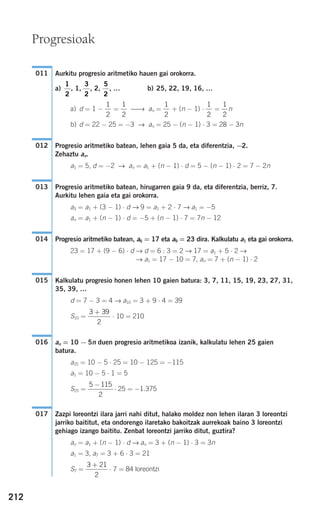 212
Aurkitu progresio aritmetiko hauen gai orokorra.
a) , 1, , 2, , … b) 25, 22, 19, 16, …
a) d = 1 − = ⎯→ an = + (n − 1) ⋅ = n
b) d = 22 − 25 = −3 → an = 25 − (n − 1) ⋅ 3 = 28 − 3n
Progresio aritmetiko batean, lehen gaia 5 da, eta diferentzia, −2.
Zehaztu an.
a1 = 5, d = −2 → an = a1 + (n − 1) ⋅ d = 5 − (n − 1) ⋅ 2 = 7 − 2n
Progresio aritmetiko batean, hirugarren gaia 9 da, eta diferentzia, berriz, 7.
Aurkitu lehen gaia eta gai orokorra.
a3 = a1 + (3 − 1) ⋅ d → 9 = a1 + 2 ⋅ 7 → a1 = −5
an = a1 + (n − 1) ⋅ d = −5 + (n − 1) ⋅ 7 = 7n − 12
Progresio aritmetiko batean, a6 = 17 eta a9 = 23 dira. Kalkulatu a1 eta gai orokorra.
23 = 17 + (9 − 6) ⋅ d → d = 6 : 3 = 2 → 17 = a1 + 5 ⋅ 2 →
→ a1 = 17 − 10 = 7, an = 7 + (n − 1) ⋅ 2
Kalkulatu progresio honen lehen 10 gaien batura: 3, 7, 11, 15, 19, 23, 27, 31,
35, 39, …
d = 7 − 3 = 4 → a10 = 3 + 9 ⋅ 4 = 39
S10 = ⋅ 10 = 210
an = 10 − 5n duen progresio aritmetikoa izanik, kalkulatu lehen 25 gaien
batura.
a25 = 10 − 5 ⋅ 25 = 10 − 125 = −115
a1 = 10 − 5 ⋅ 1 = 5
S25 = ⋅ 25 = −1.375
Zazpi loreontzi ilara jarri nahi ditut, halako moldez non lehen ilaran 3 loreontzi
jarriko baititut, eta ondorengo ilaretako bakoitzak aurrekoak baino 3 loreontzi
gehiago izango baititu. Zenbat loreontzi jarriko ditut, guztira?
an = a1 + (n − 1) ⋅ d → an = 3 + (n − 1) ⋅ 3 = 3n
a1 = 3, a7 = 3 + 6 ⋅ 3 = 21
S7 = ⋅ 7 = 84 loreontzi
3 21
2
+
017
5 115
2
−
016
3 39
2
+
015
014
013
012
1
2
1
2
1
2
1
2
1
2
5
2
3
2
1
2
011
Progresioak
908272 _ 0208-0241.qxd 20/9/07 15:54 Página 212
 