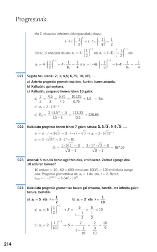 214
eta 2. ekuazioa betetzen dela egiaztatuko dugu:
Beraz, bi ebazpen daude: eta eta
Segida hau izanik: 2; 3; 4,5; 6,75; 10,125; …
a) Aztertu progresio geometrikoa den. Aurkitu haren arrazoia.
b) Kalkulatu gai orokorra.
c) Kalkulatu progresio horren lehen 10 gaiak.
a) → Bai.
b) an = 2 ⋅ 1,5n−1
c)
Kalkulatu progresio honen lehen 7 gaien batura:
a2 = a1 ⋅ r → = 3 ⋅ r → r = → an = 3 ⋅ ( )n−1
a7 = 3 ⋅ ( )6
= 3 ⋅ 33
= 81
Amebak 5 min-tik behin ugaltzen dira, erdibiketaz. Zenbat egongo dira
10 orduren buruan?
10 orduan = 10 ⋅ 60 = 600 minutuan: 600/5 = 120 erdibiketa izango
dira. Progresio geometrikoa da; a1 = 1 da, eta, r = 2. Beraz:
a120 = 1 ⋅ 2120−1
= 6,646 ⋅ 1035
.
Kalkulatu progresio geometriko hauen gai orokorra, batetik, eta infinitu gaien
batura, bestetik.
a) a1 = 5 eta r = b) a1 = 2 eta r =
a)
b) a Sn
n
= ⋅
⎛
⎝
⎜⎜⎜
⎞
⎠
⎟⎟⎟⎟
=
−
= =
−
2
1
10
2
1
1
10
2
9
10
20
9
1
→
a Sn
n
= ⋅
⎛
⎝
⎜⎜⎜
⎞
⎠
⎟⎟⎟⎟
=
−
= =
−
5
1
2
5
1
1
2
5
1
2
10
1
→
1
10
1
2
024
023
S7
7 3
3 3 1
3 1
3 3 3 1
3 1
187 55=
⋅ −
−
=
⋅ ⋅ −
−
=
( ) ( )
,
3
333 3
3, 3 3, , 9 , …9 3022
S10
10
2 1 5 1
1 5 1
113 33
0 5
226 66=
⋅ −
−
= =
( , )
,
,
,
,
3
2
4 5
3
6 75
4 5
10 125
6 75
1 5= = = =
, ,
,
,
,
,
021
a a5
5 1
54
1
2
4
1
16
1
4
4
1
= ⋅
⎛
⎝
⎜⎜⎜
⎞
⎠
⎟⎟⎟⎟
= ⋅ = = − ⋅ −
−
y ( )
22
4
1
16
1
4
5 1
⎛
⎝
⎜⎜⎜
⎞
⎠
⎟⎟⎟⎟
= − ⋅ = −
−
( )
an
n
= − ⋅ −
⎛
⎝
⎜⎜⎜
⎞
⎠
⎟⎟⎟⎟
−
( )4
1
2
1
an
n
= ⋅
⎛
⎝
⎜⎜⎜
⎞
⎠
⎟⎟⎟⎟
−
4
1
2
1
( ) ( )− ⋅ −
⎛
⎝
⎜⎜⎜
⎞
⎠
⎟⎟⎟⎟
= − ⋅ −
⎛
⎝
⎜⎜⎜
⎞
⎠
⎟⎟⎟⎟
=4
1
2
4
1
8
1
2
3
Progresioak
908272 _ 0208-0241.qxd 20/9/07 15:54 Página 214
 