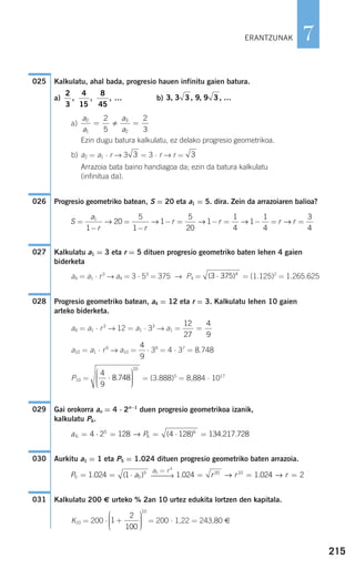 Kalkulatu, ahal bada, progresio hauen infinitu gaien batura.
a) b)
a)
Ezin dugu batura kalkulatu, ez delako progresio geometrikoa.
b) a2 = a1 ⋅ r → 3 = 3 ⋅ r → r =
Arrazoia bata baino handiagoa da; ezin da batura kalkulatu
(infinitua da).
Progresio geometriko batean, S = 20 eta a1 = 5. dira. Zein da arrazoiaren balioa?
Kalkulatu a1 = 3 eta r = 5 dituen progresio geometriko baten lehen 4 gaien
biderketa
a4 = a1 ⋅ r3
→ a4 = 3 ⋅ 53
= 375 → P4 = = (1.125)2
= 1.265.625
Progresio geometriko batean, a4 = 12 eta r = 3. Kalkulatu lehen 10 gaien
arteko biderketa.
a4 = a1 ⋅ r3
→ 12 = a1 ⋅ 33
→ a1 =
a10 = a1 ⋅ r9
→ a10 = ⋅ 39
= 4 ⋅ 37
= 8.748
P10 = = (3.888)5
= 8,884 ⋅ 1017
Gai orokorra an = 4 ⋅ 2n−1
duen progresio geometrikoa izanik,
kalkulatu P6.
Aurkitu a1 = 1 eta P5 = 1.024 dituen progresio geometriko baten arrazoia.
Kalkulatu 200 € urteko % 2an 10 urtez edukita lortzen den kapitala.
K10 = 200 ⋅ = 200 ⋅ 1,22 = 243,80 €1
2
100
10
+
⎛
⎝
⎜⎜⎜
⎞
⎠
⎟⎟⎟⎟
031
1 024 1 024 220 10
. .= = =r r r→ →
a5 = r 4
⎯⎯→P a5 5
5
1 024 1= = ⋅. ( )
030
a P6
5
6
6
4 2 128 4 128= ⋅ = = ⋅ =→ ( ) 134.217.728
029
4
9
8 748
10
⋅
⎛
⎝
⎜⎜⎜
⎞
⎠
⎟⎟⎟⎟
.
4
9
12
27
4
9
=
028
( )3 375 4
⋅
027
S
a
r r
r r r r=
−
=
−
− = − = − = =1
1
20
5
1
1
5
20
1
1
4
1
1
4
3
4
→ → → → →
026
33
a
a
a
a
2
1
3
2
2
5
2
3
= =
3, 3 3, , 9 , …9 3
2
3
4
15
8
45
, , , …
025
215
7ERANTZUNAK
908272 _ 0208-0241.qxd 20/9/07 15:54 Página 215
 