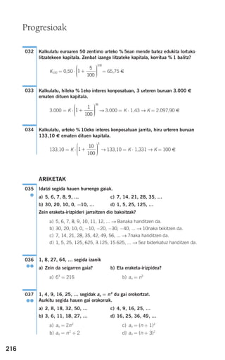 216
Kalkulatu euroaren 50 zentimo urteko % 5ean mende batez edukita lortuko
litzatekeen kapitala. Zenbat izango litzateke kapitala, korritua % 1 balitz?
K100 = 0,50 ⋅ = 65,75 €
Kalkulatu, hileko % 1eko interes konposatuan, 3 urteren buruan 3.000 €
ematen dituen kapitala.
3.000 = K ⋅ → 3.000 = K ⋅ 1,43 → K = 2.097,90 €
Kalkulatu, urteko % 10eko interes konposatuan jarrita, hiru urteren buruan
133,10 € ematen dituen kapitala.
133,10 = K ⋅ → 133,10 = K ⋅ 1,331 → K = 100 €
ARIKETAK
Idatzi segida hauen hurrengo gaiak.
a) 5, 6, 7, 8, 9, … c) 7, 14, 21, 28, 35, …
b) 30, 20, 10, 0, −10, … d) 1, 5, 25, 125, …
Zein eraketa-irizpideri jarraitzen dio bakoitzak?
a) 5, 6, 7, 8, 9, 10, 11, 12, ... → Banaka handitzen da.
b) 30, 20, 10, 0, −10, −20, −30, −40, ... → 10naka txikitzen da.
c) 7, 14, 21, 28, 35, 42, 49, 56, ... → 7naka handitzen da.
d) 1, 5, 25, 125, 625, 3.125, 15.625, ... → 5ez biderkatuz handitzen da.
1, 8, 27, 64, … segida izanik
a) Zein da seigarren gaia? b) Eta eraketa-irizpidea?
a) 63
= 216 b) an = n3
1, 4, 9, 16, 25, … segidak an = n2
du gai orokortzat.
Aurkitu segida hauen gai orokorrak.
a) 2, 8, 18, 32, 50, … c) 4, 9, 16, 25, …
b) 3, 6, 11, 18, 27, … d) 16, 25, 36, 49, …
a) an = 2n2
c) an = (n + 1)2
b) an = n2
+ 2 d) an = (n + 3)2
037
●●
036
●●
035
●
1
10
100
3
+
⎛
⎝
⎜⎜⎜
⎞
⎠
⎟⎟⎟⎟
034
1
1
100
36
+
⎛
⎝
⎜⎜⎜
⎞
⎠
⎟⎟⎟⎟
033
1
5
100
100
+
⎛
⎝
⎜⎜⎜
⎞
⎠
⎟⎟⎟⎟
032
Progresioak
908272 _ 0208-0241.qxd 20/9/07 15:54 Página 216
 