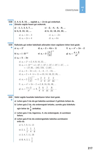 217
7
2, 4, 6, 8, 10, … segidak an = 2n du gai orokortzat.
Zehaztu segida hauen gai orokorrak.
a) −1, 1, 3, 5, 7, … c) −2, −4, −6, −8, …
b) 6, 8, 10, 12, … d) 6, 12, 18, 24, 30, …
a) an = 2n − 3 c) an = −2n
b) an = 2n + 4 d) an = 6n
Kalkulatu gai orokor bakoitzak adierazten duen segidaren lehen bost gaiak:
a) an = 2n
d) an = 2 + 4(n + 1) f) an = n2
+ 3n − 2
b) an = (−3)n+2
e) an = 2 ⋅ g) an =
c) an = 5 − 3n
a) an = 2n
→ 2, 4, 8, 16, 32, …
b) an = (−3)n+2
→ (−3)3
, (−3)4
, (−3)5
, (−3)6
, (−3)7
, … =
= −27, 81, −243, 729, −2.187, …
c) an = 5 − 3n → 2, −1, −4, −7, −10, …
d) an = 2 + 4 ⋅ (n + 1) → 10, 14, 18, 22, 26, …
e) an = 2 ⋅ →
f) an = n2
+ 3n − 2 → 2, 8, 16, 26, 38, …
g) an = →
Idatzi segida hauetako bakoitzaren lehen bost gaiak.
a) Lehen gaia 5 da eta gai bakoitza aurrekoari 2 gehituta lortzen da.
b) Lehen gaia 2 da, eta ondorengoak lortzeko, aurreko gaia biderkatu
egin behar da zenbakiaz.
c) Lehen gaia 3 da; bigarrena, 4; eta ondorengoak, bi aurrekoen
batura.
d) Lehen gaia 8 da eta ondorengoetako bakoitza aurrekoaren
erdia da.
a) 5, 7, 9, 11, 13
b)
c) 3, 4, 7, 11, 18
d) 8 4 2 1
1
2
, , , ,
2 1
1
2
1
4
1
8
, , , ,
1
2
040
●
4
5
4
6
9
7
16
8
25
, , , , , …
n
n
+ 3
2
2
2
3
2
9
2
27
2
81
, , , , , …
1
3
1
⎛
⎝
⎜⎜⎜
⎞
⎠
⎟⎟⎟⎟
−n
n
n
+ 3
2
1
3
1
⎛
⎝
⎜⎜⎜
⎞
⎠
⎟⎟⎟⎟
−n
039
●
038
●●
ERANTZUNAK
908272 _ 0208-0241.qxd 20/9/07 15:54 Página 217
 