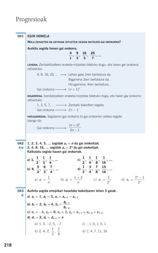 EGIN HONELA
NOLA ZEHAZTEN DA ZATIKIAK DITUZTEN SEGIDA BATZUEN GAI OROKORRA?
Aurkitu segida honen gai orokorra.
LEHENA. Zenbakitzaileen eraketa-irizpidea bilatuko dugu, eta haien gai orokorra
zehaztuko.
4, 9, 16, 25, … ⎯⎯→ Lehen gaia 2ren berbidura da.
Bigarrena 3ren berbidura da.
Hirugarrena, 4ren berbidura…
Gai orokorra ⎯⎯⎯⎯→ (n + 1)2
BIGARRENA. Izendatzaileen eraketa-irizpidea bilatuko dugu, eta haien gai orokorra
zehaztuko.
1, 3, 5, 7, … ⎯⎯→ Zenbaki bakoitien segida.
Gai orokorra ⎯⎯⎯⎯→ 2n − 1
HIRUGARRENA. Segidaren gai orokorra bi gai orokorren arteko segida
izango da.
Gai orokorra ⎯⎯⎯⎯→
( )n
n
+
−
1
2 1
2
4
1
9
3
16
5
25
7
, , , , …
218
Progresioak
1, 2, 3, 4, 5, … segidak an = n du gai orokortzat.
2, 4, 8, 16, … segidak an = 2n
du gai orokortzat.
Kalkulatu segida hauen gai orokorrak.
a) c)
b) d)
a) b) c) d)
Aurkitu segida errepikari hauetako bakoitzaren lehen 5 gaiak.
a) a1 = 1, a2 = 3, an = an−2 − an−1
b) b1 = 2, b2 = 4, bn =
c) c1 = −1, c2 = 0, c3 = 1, cn = cn−1 + cn−2 + cn−3
d) d1 = 2, dn = dn−1 + n
a) 1, 3, −2, 5, −7 c) −1, 0, 1, 0, 1
b) d) 2, 4, 7, 11, 162 4 2
1
2
1
4
, , , ,
b
b
n
n
−
−
1
2
043
●
an
n
n
=
−2 1
2
an
n
=
1
2
a
n
n
n =
+ 3
a
n
n =
1
1
2
3
4
7
8
15
16
, , , , …4
5
2
6
3
7
4
, , , , …
1
2
1
4
1
8
1
16
, , , , …1
1
2
1
3
1
4
, , , , …
042
●●
041
908272 _ 0208-0241.qxd 20/9/07 15:54 Página 218
 