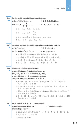 219
7
Aurkitu segida errepikari hauen eraketa-araua.
a) 3, 4, 7, 11, 18, 29, … c) 1, 2, 3, 6, 11, 20, …
b) d) −5, 1, 6, 5, −1, −6, …
a) a1 = 3, a2 = 4, an = an−1 + an−2
b) a1 = 1, a2 = 3, an =
c) a1 = 1, a2 = 2, a3 = 3, an = an−1 + an−2 + an−3
d) a1 = −5, a2 = 1, an = an−1 − an−2
Kalkulatu progresio aritmetiko hauen diferentziak eta gai orokorrak.
a) 10, 7, 4, 1, … c) 7, 2, −3, −8, …
b) d) 16, 8, 0, −8, …
a) d = 7 − 10 = −3 → an = 10 − 3 ⋅ (n − 1) = 13 − 3n
b) d =
c) d = 2 − 7 = −5 → an = 7 − 5 ⋅ (n − 1) = 12 − 5n
d) d = 8 − 16 = −8 → an = 16 − 8 ⋅ (n − 1) = 24 − 8n
Progresio aritmetiko hauen datuekin:
a) a1 = 13 eta a2 = 5, kalkulatu d, a8 eta an.
b) b1 = 4,5 eta b2 = 6, kalkulatu d, b10 eta bn.
c) c2 = 13 eta d = −5, kalkulatu c1, c8 eta cn.
d) h1 = 8 eta h3 = 3, kalkulatu d, h10 eta hn.
a) 5 = 13 + (2 − 1) ⋅ d → d = −8 → a8 = 13 + (8 − 1) ⋅ (−8) = −43
an = 13 + (n − 1) ⋅ (−8)
b) 6 = 4,5 + (2 − 1) ⋅ d → d = 1,5 → b10 = 4,5 + (10 − 1) ⋅ 1,5 = 18
bn = 4,5 + (n − 1) ⋅ 1,5
c) 13 = c1 + (2 − 1) ⋅ (−5) → c1 = 18 → c8 = 18 + (8 − 1) ⋅ (−5) = −17
cn = 18 + (n − 1) ⋅ (−5)
d) 3 = 8 + (3 − 1) ⋅ d → d = −2,5 → h10 = 8 + (10 − 1) ⋅ (−2,5) = −14,5
hn = 8 + (n − 1) ⋅ (−2,5)
Egizu kontu 2, 4, 6, 8, 10, ... segida dugula
a) Progresio aritmetikoa al da? c) Kalkulatu 30. gaia.
b) Aurkitu gai orokorra.
a) Bai, progresio aritmetikoa da; d = 4 − 2 = 6 − 4 = 8 − 6 = 10 − 8 = 2.
b) an = 2 + (n − 1) ⋅ 2 = 2n
c) a30 = 2 ⋅ 30 = 60
047
●
046
●
2 2 2 2 2 2 1 2− = = + ⋅ − =→ a n nn ( )
2 2 2 3 2 4 2, , , , …
045
●
a
a
n
n
−
−
1
2
1 3 3 1
1
3
1
3
1, , , , , , , …
044
●●
ERANTZUNAK
908272 _ 0208-0241.qxd 20/9/07 15:54 Página 219
 