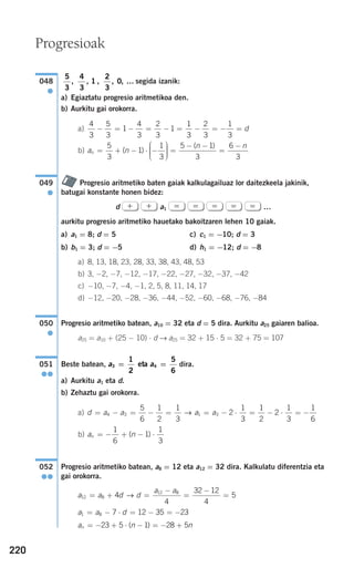 220
segida izanik:
a) Egiaztatu progresio aritmetikoa den.
b) Aurkitu gai orokorra.
a)
b)
Progresio aritmetiko baten gaiak kalkulagailuaz lor daitezkeela jakinik,
batugai konstante honen bidez:
d a1 …
aurkitu progresio aritmetiko hauetako bakoitzaren lehen 10 gaiak.
a) a1 = 8; d = 5 c) c1 = −10; d = 3
b) b1 = 3; d = −5 d) h1 = −12; d = −8
a) 8, 13, 18, 23, 28, 33, 38, 43, 48, 53
b) 3, −2, −7, −12, −17, −22, −27, −32, −37, −42
c) −10, −7, −4, −1, 2, 5, 8, 11, 14, 17
d) −12, −20, −28, −36, −44, −52, −60, −68, −76, −84
Progresio aritmetiko batean, a10 = 32 eta d = 5 dira. Aurkitu a25 gaiaren balioa.
a25 = a10 + (25 − 10) ⋅ d → a25 = 32 + 15 ⋅ 5 = 32 + 75 = 107
Beste batean, dira.
a) Aurkitu a1 eta d.
b) Zehaztu gai orokorra.
a)
b)
Progresio aritmetiko batean, a8 = 12 eta a12 = 32 dira. Kalkulatu diferentzia eta
gai orokorra.
a n nn = − + ⋅ − = − +23 5 1 28 5( )
a a d1 8 7 12 35 23= − ⋅ = − = −
a a d d
a a
12 8
12 8
4
4
32 12
4
5= + =
−
=
−
=→
052
●●
a nn = − + − ⋅
1
6
1
1
3
( )
d a a a a= − = − = = − ⋅ = − ⋅ = −4 3 1 3
5
6
1
2
1
3
2
1
3
1
2
2
1
3
1
6
→
a a3 4
1
2
5
6
= =eta051
●●
050
●
=====++
049
●
a n
n n
n = + − ⋅ −
⎛
⎝
⎜⎜⎜
⎞
⎠
⎟⎟⎟⎟
=
− −
=
−5
3
1
1
3
5 1
3
6
3
( )
( )
4
3
5
3
1
4
3
2
3
1
1
3
2
3
1
3
− = − = − = − = − = d
5
3
4
3
1
2
3
0, , , , , …048
●
Progresioak
908272 _ 0208-0241.qxd 20/9/07 15:54 Página 220
 