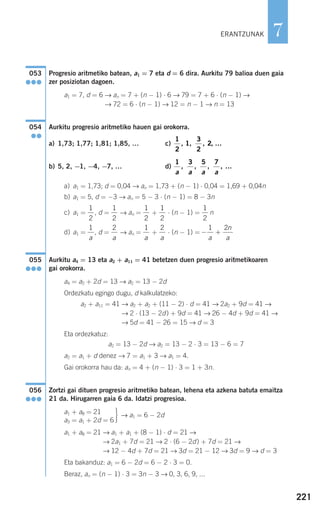 221
7
Progresio aritmetiko batean, a1 = 7 eta d = 6 dira. Aurkitu 79 balioa duen gaia
zer posiziotan dagoen.
a1 = 7, d = 6 → an = 7 + (n − 1) ⋅ 6 → 79 = 7 + 6 ⋅ (n − 1) →
→ 72 = 6 ⋅ (n − 1) → 12 = n − 1 → n = 13
Aurkitu progresio aritmetiko hauen gai orokorra.
a) 1,73; 1,77; 1,81; 1,85, … c)
b) 5, 2, −1, −4, −7, … d)
a) a1 = 1,73; d = 0,04 → an = 1,73 + (n − 1) ⋅ 0,04 = 1,69 + 0,04n
b) a1 = 5, d = −3 → an = 5 − 3 ⋅ (n − 1) = 8 − 3n
c) a1 = , d = → an = + ⋅ (n − 1) = n
d) a1 = , d = → an = + ⋅ (n − 1) =
Aurkitu a4 = 13 eta a2 + a11 = 41 betetzen duen progresio aritmetikoaren
gai orokorra.
a4 = a2 + 2d = 13 → a2 = 13 − 2d
Ordezkatu egingo dugu, d kalkulatzeko:
a2 + a11 = 41 → a2 + a2 + (11 − 2) ⋅ d = 41 → 2a2 + 9d = 41 →
→ 2 ⋅ (13 − 2d) + 9d = 41 → 26 − 4d + 9d = 41 →
→ 5d = 41 − 26 = 15 → d = 3
Eta ordezkatuz:
a2 = 13 − 2d → a2 = 13 − 2 ⋅ 3 = 13 − 6 = 7
a2 = a1 + d denez → 7 = a1 + 3 → a1 = 4.
Gai orokorra hau da: an = 4 + (n − 1) ⋅ 3 = 1 + 3n.
Zortzi gai dituen progresio aritmetiko batean, lehena eta azkena batuta emaitza
21 da. Hirugarren gaia 6 da. Idatzi progresioa.
· → a1 = 6 − 2d
a1 + a8 = 21 → a1 + a1 + (8 − 1) ⋅ d = 21 →
→ 2a1 + 7d = 21 → 2 ⋅ (6 − 2d) + 7d = 21 →
→ 12 − 4d + 7d = 21 → 3d = 21 − 12 → 3d = 9 → d = 3
Eta bakanduz: a1 = 6 − 2d = 6 − 2 ⋅ 3 = 0.
Beraz, an = (n − 1) ⋅ 3 = 3n − 3 → 0, 3, 6, 9, ...
a1 + a8 = 21
a3 = a1 + 2d = 6
056
●●●
055
●●●
− +
1 2
a
n
a
2
a
1
a
2
a
1
a
1
2
1
2
1
2
1
2
1
2
1 3 5 7
a a a a
, , , , …
1
2
1
3
2
2, , , , …
054
●●
053
●●●
ERANTZUNAK
908272 _ 0208-0241.qxd 20/9/07 15:54 Página 221
 