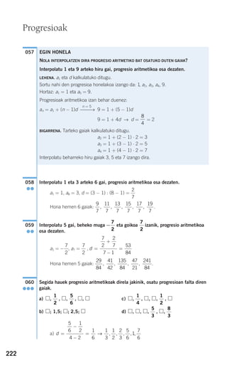 Interpolatu 1 eta 3 arteko 6 gai, progresio aritmetikoa osa dezaten.
a1 = 1, a8 = 3, d = (3 − 1) : (8 − 1) =
Hona hemen 6 gaiak: .
Interpolatu 5 gai, beheko muga eta goikoa izanik, progresio aritmetikoa
osa dezaten.
a1 = , a7 = ,
Hona hemen 5 gaiak: .
Segida hauek progresio aritmetikoak direla jakinik, osatu progresioan falta diren
gaiak.
a) , , , , , c) , , , , ,
b) ; 1,5; ; 2,5; d) , , , , ,
a) d =
−
−
=
5
6
1
2
4 2
1
6
1
3
1
2
2
3
5
6
1
7
6
→ , , , , ,
8
3
5
3
1
2
1
4
5
6
1
2
060
●●●
29
84
41
42
135
84
47
21
241
84
, , , ,
d =
+
−
=
7
2
2
7
7 1
53
84
7
2
−
7
2
7
2
−
7
2
059
●●
9
7
11
7
13
7
15
7
17
7
19
7
, , , , ,
2
7
058
●●
057 EGIN HONELA
NOLA INTERPOLATZEN DIRA PROGRESIO ARITMETIKO BAT OSATUKO DUTEN GAIAK?
Interpolatu 1 eta 9 arteko hiru gai, progresio aritmetikoa osa dezaten.
LEHENA. a1 eta d kalkulatuko ditugu.
Sortu nahi den progresioa honelakoa izango da: 1, a2, a3, a4, 9.
Hortaz: a1 = 1 eta a5 = 9.
Progresioak aritmetikoa izan behar duenez:
an = a1 + (n − 1)d 9 = 1 + (5 − 1)d
9 = 1 + 4d → d = = 2
BIGARRENA. Tarteko gaiak kalkulatuko ditugu.
a2 = 1 + (2 − 1) ⋅ 2 = 3
a3 = 1 + (3 − 1) ⋅ 2 = 5
a4 = 1 + (4 − 1) ⋅ 2 = 7
Interpolatu beharreko hiru gaiak 3, 5 eta 7 izango dira.
8
4
n = 5
⎯⎯→
222
Progresioak
908272 _ 0208-0241.qxd 20/9/07 15:54 Página 222
 
