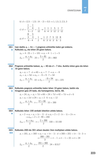 223
7
b) d = (2,5 − 1,5) : (4 − 2) = 0,5 → 1; 1,5; 2; 2,5; 3
c)
d)
Izan dadila an = 4n + 1 progresio aritmetiko baten gai orokorra.
Kalkulatu a25 eta lehen 20 gaien batura.
a25 = 4 ⋅ 25 + 1 = 101 → a1 = 4 ⋅ 1 + 1 = 5
S20 = ⋅ 20 = ⋅ 20 = 860
Progresio aritmetiko batean, a8 = 40 eta d = 7 dira. Aurkitu lehen gaia eta lehen
10 gaien batura.
a8 = a1 + 7 ⋅ d → 40 = a1 + 7 ⋅ 7 → a1 = −9
a10 = a1 + 9d → a10 = −9 + 9 ⋅ 7 = 54
S10 = ⋅ 10 → S10 = ⋅ 10 = 225
Kalkulatu progresio aritmetiko baten lehen 10 gaien batura, baldin eta
hirugarren gaia 24 bada, eta hamargarrena, berriz, 66.
a3 = 24, a10 = a3 + 7d → 66 = 24 + 7d → 42 = 7d → d = 6
a3 = a1 + 2d → 24 = a1 + 2 ⋅ 6 → a1 = 12
S10 = ⋅ n = ⋅ 10 = 390
Kalkulatu lehen 100 zenbaki bikoitien arteko batura.
a1 = 2 → an = a1 + (n − 1) ⋅ d → an = 2 + 2 ⋅ (n − 1) = 2n →
→ a100 = 2 + 2 ⋅ 99 = 200
S100 = ⋅ n = ⋅ 100 = 10.100
Kalkulatu 200 eta 301 artean dauden 3ren multiploen arteko batura.
a1 = 201, an = 300 → an = a1 + (n − 1) ⋅ d → 300 = 201 + (n − 1) ⋅ 3 →
→ = n − 1 → n − 1 = 33 → n = 34
S34 = ⋅ n = ⋅ 34 = 8.517
201 300
2
+a a1 34
2
+
300 201
3
−
065
●●
2 200
2
+a a1 100
2
+
064
●
12 66
2
+a a1 10
2
+
063
●
− +9 54
2
a a1 10
2
+
062
●
5 81
2
+a a1 20
2
+
061
●
d =
−
−
=
8
3
5
3
6 4
1
2
1
6
2
3
7
6
5
3
13
6
8
3
→ , , , , ,
d =
−
−
=
1
2
1
4
5 2
1
12
1
6
1
4
1
3
5
12
1
2
7
12
→ , , , , ,
ERANTZUNAK
908272 _ 0208-0241.qxd 20/9/07 15:54 Página 223
 